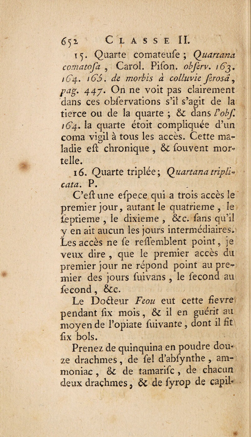 15. Quarte comateufe ; Quartana comatofa , Carol. Pifon. obfirv. /63. /64. 165. de morbis à colluvie ferosâ, pag. 447. On ne voit pas clairement dans ces observations s’il s’agit de la tierce ou de la quarte ; & dans l'obf /64. la quarte étoit compliquée d’un coma vigil à tous les accès. Cette ma¬ ladie eft chronique , & Souvent mor¬ telle. 16. Quarte triplée; Quartana tripli* cata. P. C’eflune efpece qui a trois accès le premier jour, autant le quatrième, le Septième , le dixième , &c. Sans qu’il y en ait aucun les jours intermédiaires* Les accès ne Se reflemblent point, je veux dire , que le premier accès du premier jour ne répond point au pre¬ mier des jours Suivans, le Second au fécond, &c. Le Doâeur Feou eut cette Sevre pendant Sx mois, &C il en guérit au moyen de Fopiate Suivante, dont il fit Sx bols. Prenez de quinquina en poudre dou¬ ze drachmes, de Sel d’abSynthe , am¬ moniac , èc de tamarifc , de chacun deux drachmes, de Syrop de capih