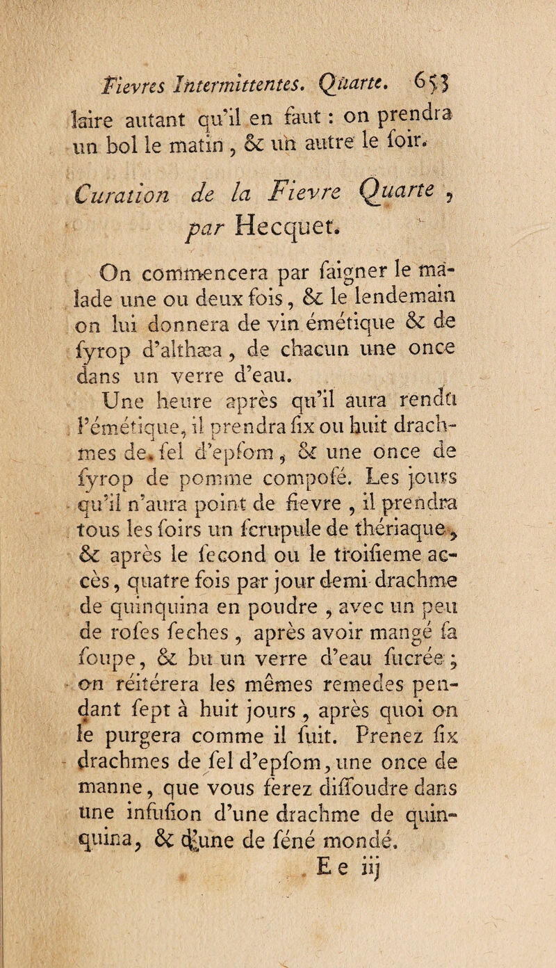 faire autant qu’il en faut : on prendra un bol le matin , 6c uh autre le foir. Curation de la Ftevre Qiiarte , par Hecquet. On commencera par faigner le ma¬ lade une ou deux fois, & le lendemain on lui donnera de vin émétique 6c de fyrop d’alîhæa, de chacun une once dans un verre d’eau. Une heure après qu’il aura rendu l’émétique, il orendra fix ou huit drach- mes de* fel d’eplom i 6c une once de fyrop de pomme compofé. Les jours qu’il n’aura point de fievre , il prendra tous les foirs un fcrupule de thériaque, 6c après le fécond ou le troifieme ac¬ cès , quatre fois par jour demi drachme de quinquina en poudre , avec un peu de rofes feches , après avoir mangé fa foupe, 6c bu un verre d’eau fucrée ; on réitérera les mêmes remedes pen¬ dant fept à huit jours , après quoi on le purgera comme il fuit. Prenez fix drachmes de fel d’epfom,une once de manne, que vous ferez difloudre dans une infufion d’une drachme de quin¬ quina, 6c dytne de féné mondé. Ee iij