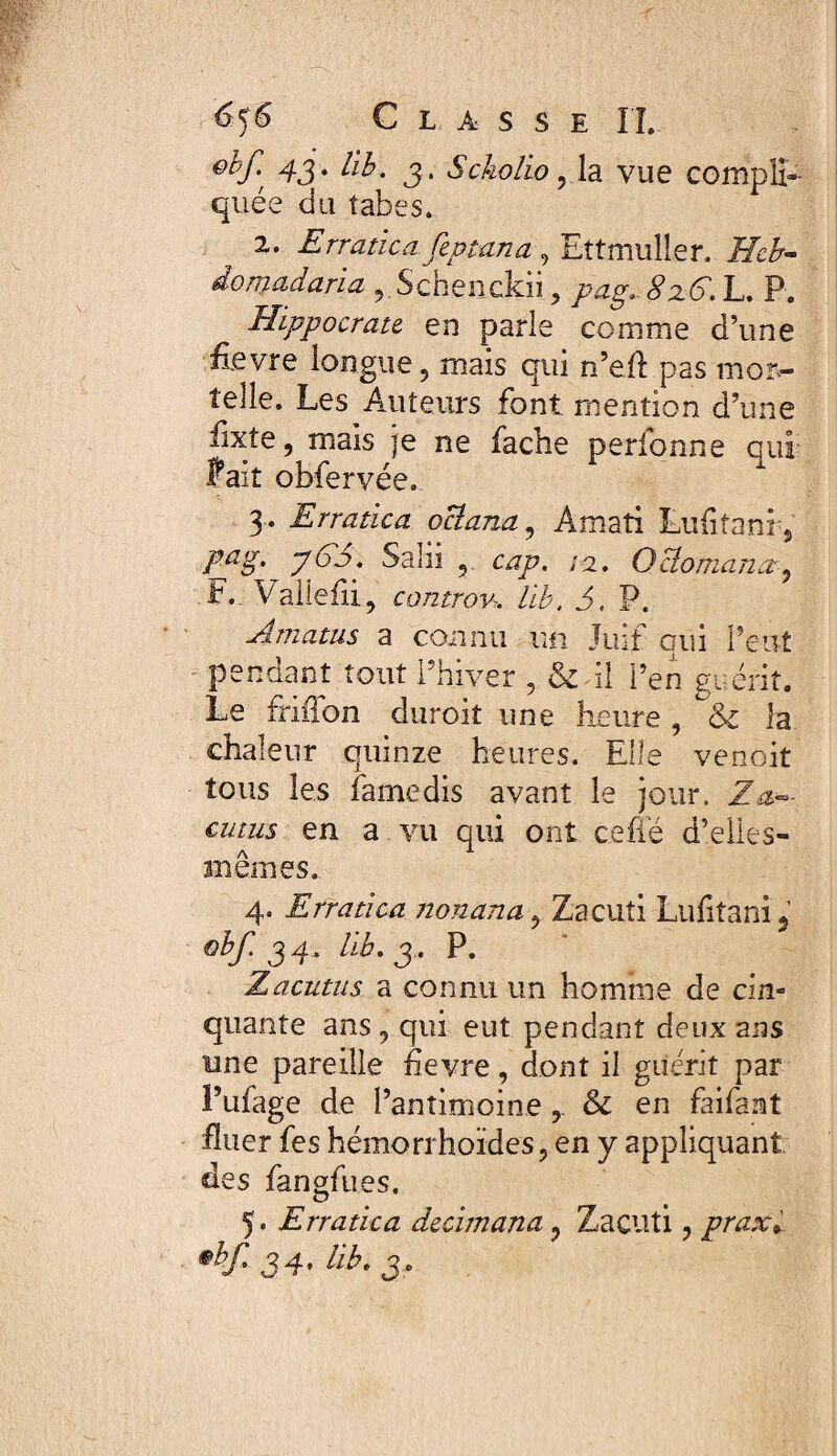 Qlpf-' 43 • bp- 3 ' Sckolio , la vue compli¬ quée du tabes. z. Erratica fzptana , Ettmuller. ÆA- donjadaria r Schenckii , pag^ 8z6. L. P. Hippocrate en parle comme d’une ftevre longue, mais qui n’eft pas mor¬ telle. Les Auteurs font, mention d’une iixte, mais je ne fâche perfonne qui fait obfervée. 3* Erratica ociana, Amati Lufitani , pag, yG3. Salii ^ cap. 12. Ociomana, F.. Vallefii, controv* AA, J, P. Amatus a connu un Juif qui Peut pendant tout l’hiver , & il i’en guérit. Le frifion durcit une heure , Ô£ la chaleur quinze heures. Elle venoit tous les famé dis avant le jour, Z am¬ eutas en a vu qui ont c.efie d’elles- mêmes. 4. Erratica nonana, Zacuti Lufitanij obf. 34* riA. 3 . P. Z acutus a connu un homme de cin¬ quante ans , qui eut pendant deux ans une pareille fievre, dont il guérit par l’ufage de l’antimoine & en fai faut fluer fes hémorrhoïdes, en y appliquant des fangfues. 5. Erratica decimana ? Zacuti, praxi 34* üE 3-