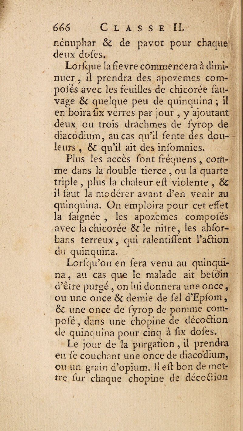 nénuphar & de pavot pour chaque deux dofes. Lorfque la hevre commencera à dimi¬ nuer , il prendra des apozemes com- pofés avec les feuilles de chicorée fau- vage ÔC quelque peu de quinquina ; il en boira fix verres par jour , y ajoutant deux ou trois drachmes de fyrop de diacodium, au cas qu’il fente des dou¬ leurs , & qu’il ait des infomnies. Plus les accès font fréquens, com¬ me dans la double tierce, ou la quarte triple, plus la chaleur efh violente , & il faut la modérer avant d’en venir au quinquina. On emploira pour cet effet la faignée , les apozemes compofés avec la chicorée & le nitre, les abfor- bans terreux, qui ralentiffent 1’acUon du quinquina. Lcrfqu’on en fera venu au quinqui¬ na , au cas que le malade ait befoin d’être purgé, on lui donnera une once, ou une once & demie de fel d’Epfom, & une once de fyrop de pomme com- pofé, dans une chopine de décoéhon de quinquina pour cinq à fix dofes. Le jour de la purgation, il prendra en fe couchant une once de diacodium, ou un grain d’opium, llefl bon de met¬ tre fur chaque chopine de décoéiion