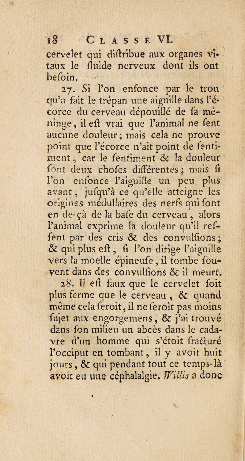 cervelet qui diflribue aux organes vi¬ taux le fluide nerveux dont ils ont befoin, ^ 27. Si Ton enfonce par le trou qu’a fait le trépan une aiguille dans l’é¬ corce du cerveau dépouillé de fa mé¬ ninge , il efl: vrai que l’animal ne fent aucune douleur; mais cela ne prouve point que l’écorce n’ait point de fenti- ment, car le fentiment & la douleur font deux chofes différentes ; mais fl l’on enfonce l’aiguille un peu plus avant , jufqu’à ce qu’elle atteigne les origines médullaires des nerfs qui font en de-ça de la bafe du cerveau , alors l’animal exprime la douleur qu’il ref- fent par des cris ôc des convulflons ; & qui plus efl:, fl l’on dirige l’aiguille vers la moelle épineufe, il tombe fou- vent dans des convulflons & il meurt. 28. Il efl: faux que le cervelet foit plus ferme que le cerveau , &: quand même cela feroit, il ne feroit pas moins fujet aux engorgemens, & j’ai trouvé dans fon milieu un abcès dans le cada¬ vre d’un homme qui s’étoit fra&uré l’occiput en tombant, il y avoit huit jours, & qui pendant tout ce temps-là avoit eu une céphalalgie. WiLLis a donc