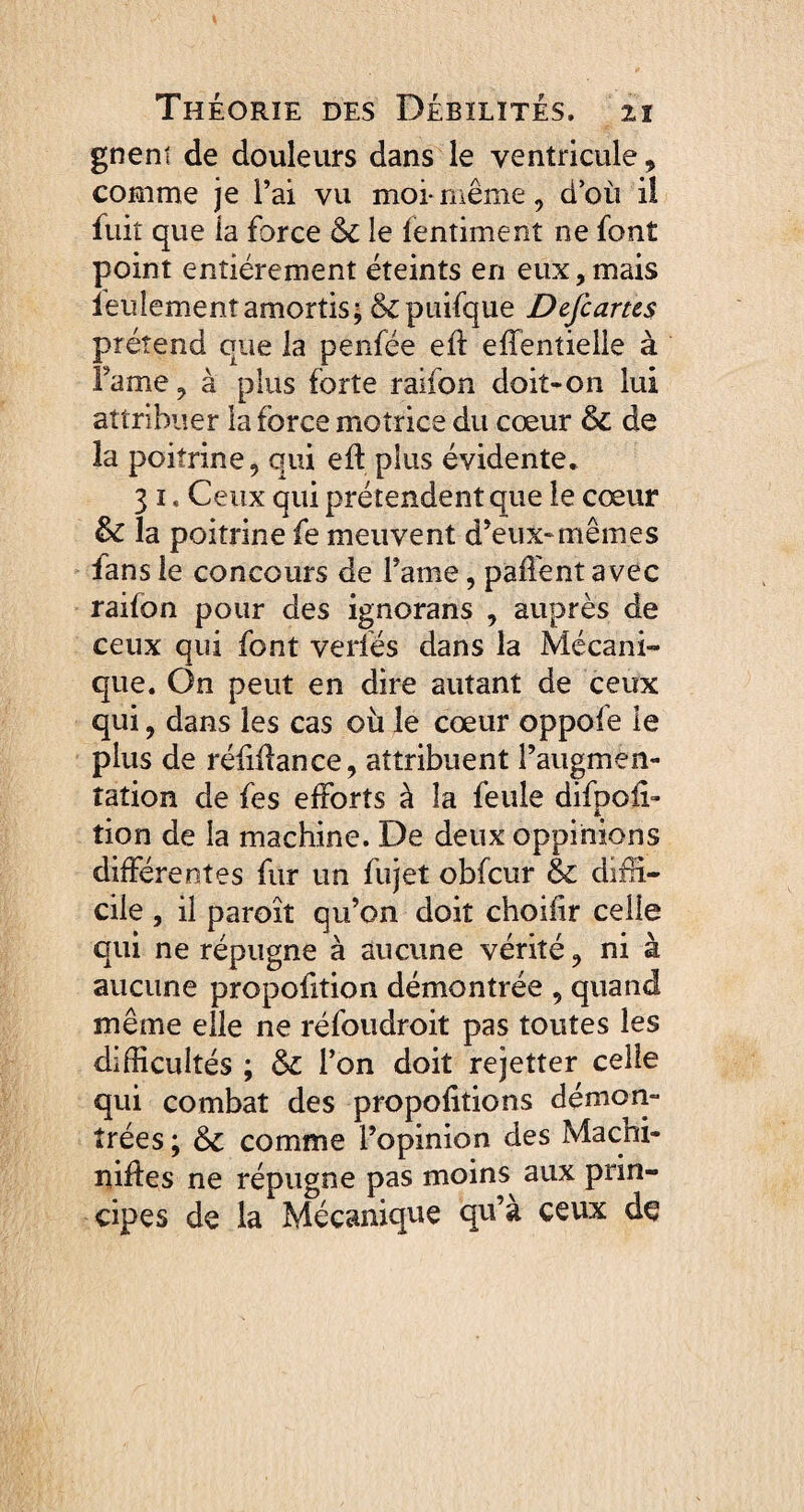 gneni de douleurs dans le ventricule * comme je l’ai vu moi- même, d’où il fuit que la force 6c le fentiment ne font point entièrement éteints en eux, mais îeulement amortis ; &puifque Defcams prétend que la penfée ed effentielle à Famé, à plus forte raifon doit-on lui attribuer la force motrice du cœur 6c de la poitrine, qui eft plus évidente. 3 i. Ceux qui prétendent que le cœur &C la poitrine fe meuvent d’eux*mêmes fans le concours de Farne, paffent avec raifon pour des ignorans , auprès de ceux qui font verfés dans la Mécani¬ que. On peut en dire autant de ceux qui, dans les cas où le cœur oppofe le plus de réfùlance, attribuent l’augmen¬ tation de fes efforts à îa feule difpoü» tion de la machine. De deux oppinions différentes fur un fujet obfcur 6c diffi¬ cile , il paroît qu’on doit choifir celle qui ne répugne à aucune vérité, ni à aucune propofition démontrée , quand même elle ne réfoudroit pas toutes les difficultés ; 6c l’on doit rejetter celle qui combat des proportions démon¬ trées ; 6c comme l’opinion des Macni- niftes ne répugne pas moins aux prin¬ cipes de la Mécanique qu’à ceux de