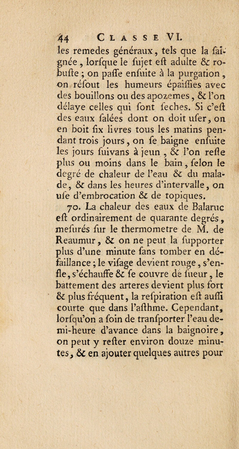 les remedes généraux, tels que la faï- gnée , lorfque le fujet ed adulte & ro- bufte ; on pafle enfuite à la purgation , on réfout les humeurs épaiiîies avec des bouillons ou des apozemes, & Ton délaye celles qui font feches. Si c’eft des eaux falées dont on doit ufer, on en boit fix livres tous les matins pen¬ dant trois jours, on fe baigne enfuite les jours fuivans à jeun , & l’on relie plus ou moins dans le bain, félon le degré de chaleur de l’eau & du mala¬ de, & dans les heures d’intervalle, on ufe d’embrocation & de topiques. 70. La chaleur des eaux de Baîaruc eil ordinairement de quarante degrés, mefurés fur le thermomètre de M. de R eau mur, & on ne peut la lupporter plus d’une minute fans tomber en dé¬ faillance ; le vifage devient rouge, s’en¬ fle, s’échauffe ôc fe couvre dé fueur, le battement des arteres devient plus fort & plus fréquent, la refpiration ed aufli courte que dans l’adhme. Cependant, lorfqu’on a foin de tranfporter l’eau de¬ mi-heure d’avance dans la baignoire, on peut y reder environ douze minu¬ tes, 6c en ajouter quelques autres pour