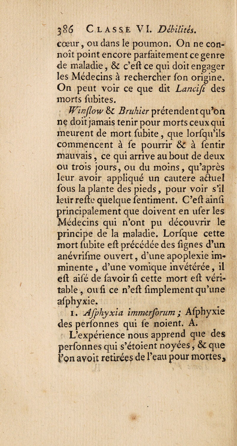 cœur, ou dans le poumon. On ne con- noît point encore parfaitement ce genre de maladie, & c’ed ce qui doit engager les Médecins à rechercher fon origine. On peut voir ce que dit Lanciji des morts fubites. Winjlow & Brukier prétendent qu’on ne doit jamais tenir pour morts ceux qui meurent de mort fubite, que lorsqu’ils commencent à fe pourrir & à fentir mauvais, ce qui arrive au bout de deux ou trois jours, ou du moins, qu’après leur avoir appliqué un cautere a&ueî fous la plante des pieds, pour voir s’il leur rede quelque Sentiment. C’ed ainli principalement que doivent en ufer les Médecins qui n’ont pu découvrir le principe de la maladie. Lorfque cette mort fubite ed précédée des dgnes d’un anévrifme ouvert, d’une apoplexie im¬ minente , d’une vomique invétérée, il ed aifé de Savoir fi cette mort ed véri¬ table , ou fi ce n’ed Simplement qu’une afphyxie. i. Afphyxia immerforum ; Afphyxie des perfonnes qui fe noient. A. L’expérience nous apprend que des perfonnes qui s’étoient noyées, & que l’on avoit retirées de Teau pour mortes*