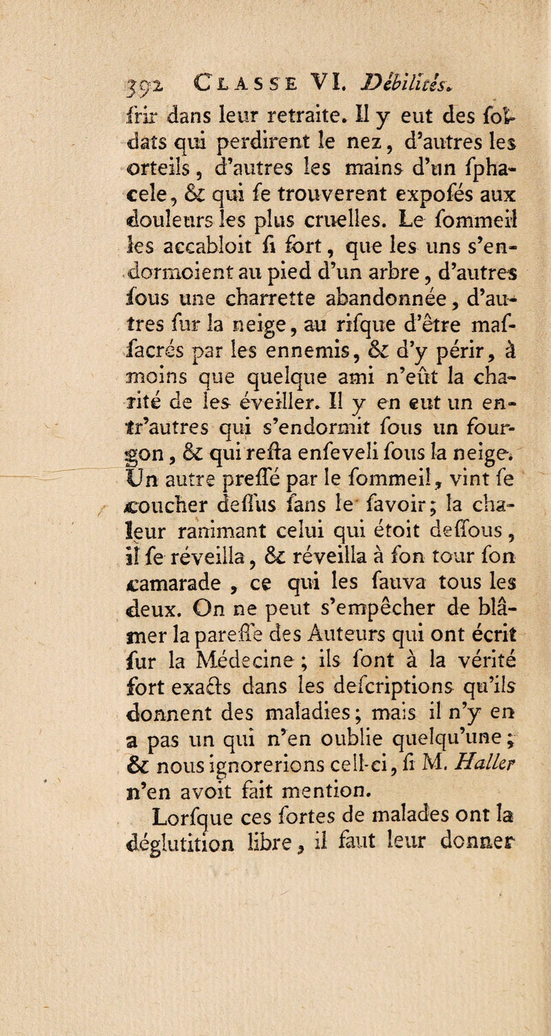 frir dans leur retraite. Il y eut des fol» clats qui perdirent îe nez, d’autres les orteils, d’autres les mains d’un fpha- cele, & qui fe trouvèrent expofés aux «douleurs les plus cruelles. Le fommeil les accabloit fi fort, que les uns s’en- dormcient au pied d’un arbre , d’autres fous une charrette abandonnée, d’au¬ tres fur la neige, au rifque d’être maf- facrés par les ennemis, & d’y périr, à moins que quelque ami n’eût la cha¬ rité de les éveiller. Il y en eut un en- tr’autres qui s’endormit fous un four¬ gon , ck qui refia enfeveli fous la neige. Un autre prefTé par le fommeii, vint fe coucher defius fans le fa voir; la cha¬ leur ranimant celui qui étoit deffous, il fe réveilla, fk réveilla à fon tour fon camarade , ce qui les fauva tous les deux. On ne peut s’empêcher de blâ¬ mer la parefle des Auteurs qui ont écrit fur la Médecine ; ils font à la vérité fort exacls dans les descriptions qu’ils donnent des maladies ; mais il n’y en a pas un qui n’en oublie quelqu’une ; & nous ignorerions cell-ei, fi M. Haller n’en avoit fait mention. Lorfque ces fortes de malades ont la déglutition libre, il faut leur donner