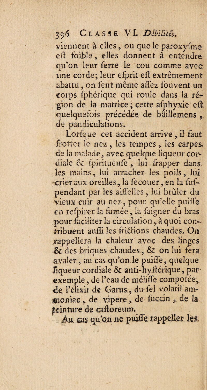 viennent à elles ,. ou que le paroxyfme eft foible, elles donnent à entendre qu’on leur ferre le cou comme avec ime corde; leur efprit eft extrêmement abattu, on fent même allez fouvent un corps fphérique qui roule dans la ré¬ gion de la matrice ; cette afphyxie eft quelquefois précédée de bâillemens de pandiculations» Lorfcue cet accident arrive , iî faut frotter le nez, les tempes les carpes: de la malade, avec quelque liqueur cor¬ diale & fpiritueufe , lui frapper dans, les mains, lui arracher les poils, lui crier aux oreilles., la fecouer, en la fuf- pendant par les aiffeîles , lui brûler du vieux cuir au nez, pour qu’elle puiffe en refpirer la fumée, la faigner du bras pour faciliter la circulation ^ à quoi con°- tribuent auffi les fri&ions chaudes. On rappellera la chaleur avec des linges des briques chaudes, & on lui fera avaler, au cas qu’on le puiffequelque liqueur cordiale §£ anîi-hyflérique, par exemple, de Peau de méliffe compolée, de Pélixir de Garus , du fel volatil am¬ moniac , de vipere* de fuccin ,, de la peinture de cadoreum. Au cas qu’on ne puiffe rappeller les