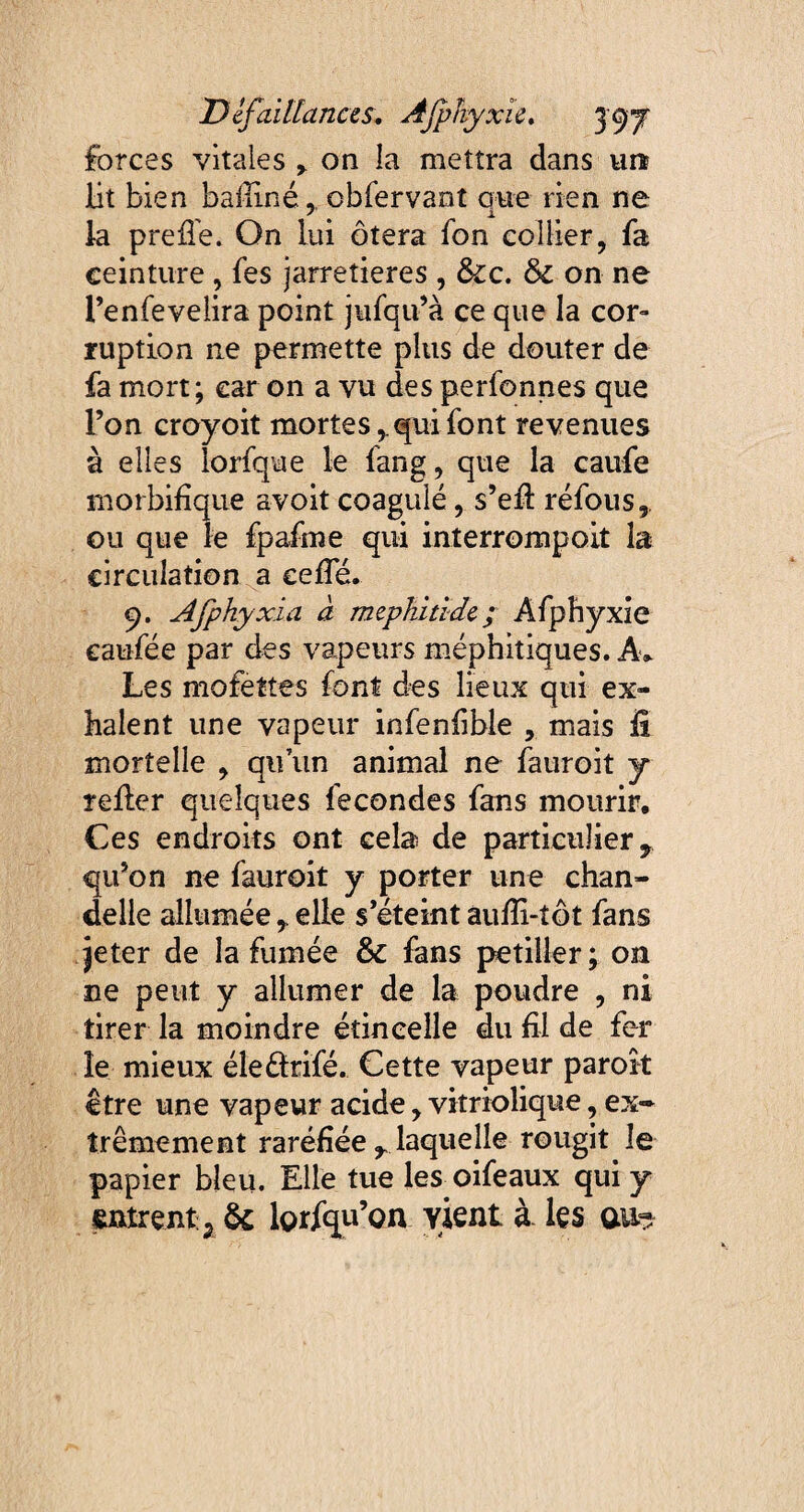 forces vitales r on la mettra dans un? lit bien bafiiné, obfervant que rien ne la preile. On lui ôtera Ton collier, fa ceinture , fes jarretières , &c. &c on ne l’enfevelira point jufqu’à ce que la cor¬ ruption ne permette plus de douter de fa mort; car on a vu des perfonnes que l’on croyoit mortes,, qui font revenues à elles lorfque le fang, que la caufe morbifique avoit coagulé, s’efi réfous,. ou que le fpafme qui interrompoit la circulation a cefie. q. Afp hy xi a à mephiti de ; Afphyxie caufée par des vapeurs méphitiques. A> Les mofettes font des lieux qui ex¬ halent une vapeur infenfible , mais il mortelle , qu’un animal ne fauroit y relier quelques fécondés fans mourir. Ces endroits ont cela de particulier, qu’on ne fauroit y porter une chan¬ delle allumée , elle s’éteint aufii-tôt fans jeter de la fumée & fans pétiller; on ne peut y allumer de la poudre , ni tirer la moindre étincelle du fil de fer le mieux éleélrifé. Cette vapeur parok être une vapeur acide, vstriolique, ex¬ trêmement raréfiée , laquelle rougit le papier bleu. Elle tue les oifeaux qui y entrent:., & lorfqu’on yient à les au?