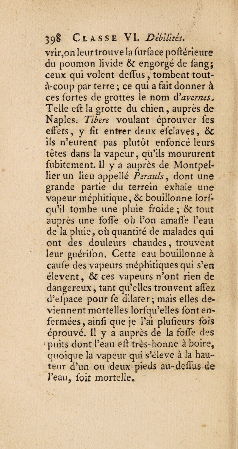 vrir,on leur trouve la furface poftérieure du poumon livide &: engorgé de fang; ceux qui volent deffus, tombent tout- à-coup par terre ; ce qui a fait donner à ces fortes de grottes le nom d’avernes. Telle efï la grotte du chien, auprès de Naples. Tibcre voulant éprouver fes effets, y fit entrer deux efclaves, &: ils n’eurent pas plutôt enfoncé leurs têtes dans la vapeur, qu’ils moururent fubitement. Il y a auprès de Montpel¬ lier un lieu appeîlé Perauls, dont une grande partie du terrein exhale une vapeur méphitique, & bouillonne lorf- qu’ii tombe une pluie froide ; & tout auprès une folle où l’on amaffe l’eau de la pluie, où quantité de malades qui ont des douleurs chaudes, trouvent leur guérifon. Cette eau bouillonne à caufe des vapeurs méphitiques qui s’en élevent, & ces vapeurs n’ont rien de dangereux, tant qu’elles trouvent alfez d’efpace pour fe dilater; mais elles de¬ viennent mortelles lorfqu’elles font en¬ fermées, ainli que je l’ai pluheurs fois éprouvé. Il y a auprès de la fode des puits dont l’eau efi très-bonne à boire, quoique la vapeur qui s’élève à la hau¬ teur d’un ou deux pieds au-deffus de l’eau, foit mortelle.