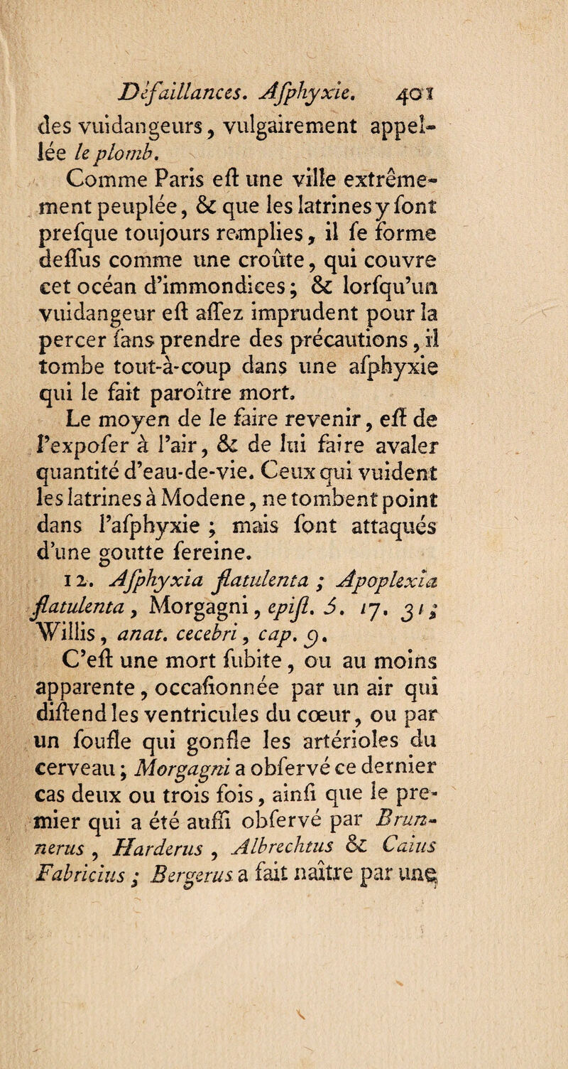 des vuidangeurs, vulgairement appel- lé e le plomb. Comme Paris eft une ville extrême¬ ment peuplée, & que les latrines y font prefque toujours remplies, il fe Forme deffus comme une croûte, qui couvre cet océan d’immondices ; & lorfqu’im vuidangeur eft affez imprudent pour la percer fans prendre des précautions, il tombe tout-à-coup dans une afphyxie qui le fait paroître mort. Le moyen de le faire revenir, eft de I’expofer à l’air, ôc de lui faire avaler quantité d’eau-de-vie. Ceux qui vuident les latrines à Modene, ne tombent point dans l’afpbyxie ; mais font attaqués d’une goutte fe reine. 12. Afphyxia jlatuknta ; Apoplexia fatulenta , Morgagni, epif. 5. /7. 31 ; Willis , anat. cecebri, cap. p. C’eft une mort fubite, ou au moins apparente , occasionnée par un air qui diftendles ventricules du cœur, ou par un foufle qui gonfle les artérioles du cerveau ; Morgagni a obfervé ce dernier cas deux ou trois fois, ainfi que le pre¬ mier qui a été aufîi obfervé par Brun- nerus , Uarderus , Albrechtus & Caïus Fabricius ; Berger us a fait naître par un g