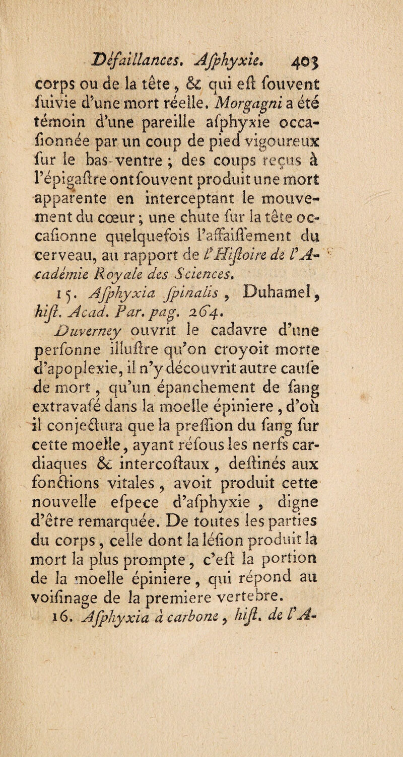 corps ou de la tête, 61 qui eft fouvent fuivie d’une mort réelle. Morgagni a été témoin d’une pareille afphyxie occa- fionnée par un coup de pied vigoureux fur le bas ventre ; des coups reçus à PépigaÆre ontfouvent produit une mort apparente en interceptant le mouve¬ ment du cœur ; une chute fur la tête oc- caûonne quelquefois PafFaiflément du cerveau, au rapport de VPÎifcoire de VA* cadémie Royale des Sciences. 1 5. Afphyxia jpinalis ^ Duhamel, hijl. Acad. Par. pag. 264. Duverney oiivrit le cadavre d’une perfonne illuftre qiPon croyoit morte d’apoplexie, il n’y découvrit autre caufe de mort, qu’un épanchement de fang extravafé dans la moelle épiniere , d’où il conje&ura que la preffion du fang fur cette moelle, ayant réfous les nerfs car¬ diaques 6c intercoflaux , deflinés aux fondions vitales , avoit produit cette nouvelle efpece d’afphyxie , digne d’être remarquée. De toutes les parties du corps, celle dont la léfion produit la mort la plus prompte, c’efl la portion de la moelle épiniere, qui répond au voidnage de la première vertebre. 16. Afphyxia d carbone, hijl. de VA*