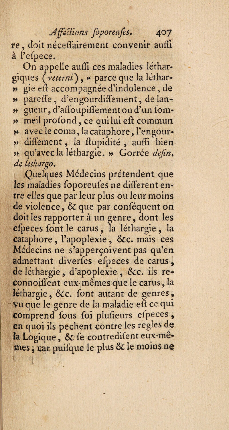 te, doit néceffairement convenir auffi à i’efpece. On appelle auffi ces maladies léthar¬ giques (veterni) , * parce que la léîhar- » gie eft accompagnée d’indolence, de » pareffe , d’engourdiffement, de lan- » gueur, d’affoupiffement ou d’un fom- » meil profond, ce qui lui eft commun » avec le coma, la cataphore, l’engour- » diffement, la Cupidité , auffi bien » qu’avec la léthargie. » Gorrée defin, de lethargo. Quelques Médecins prétendent que les maladies foporeufes ne different en¬ tre elles que par leur plus ou leur moins de violence, & que par conféquent on doit les rapporter à un genre, dont les efpeces font le carus, la léthargie , la cataphore, l’apoplexie, &c. mais ces Médecins ne s’apperçoivent pas qu’en admettant diverfes efpeces de carus, de léthargie, d’apoplexie , ôcc. ils re- connoiflent eux-mêmes que le carus, la léthargie, &cc. font autant de genres, vu que le genre de la maladie eft ce qui comprend fous foi plufieurs efpeces , en quoi ils pechent contre les réglés de la Logique, & fe contredifent eux-me- mes ; car puifque le plus ôc le moins ne