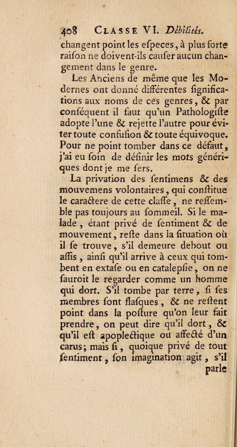 changent point les efpeces,à plus forte raifo n ne doivent-ils caufer aucun chan- gement dans le genre. Les Anciens de même que les Mo¬ dernes ont donné différentes lignifica¬ tions aux noms de ces genres, & par eonféquent il faut qu’un Pathologiffe adopte l’une & rejette l’autre pour évi¬ ter toute confufion &c toute équivoque. Pour ne point tomber dans ce défaut, j’ai eu foin de définir les mots généri¬ ques dont je me fers. La privation des fentimens & des mouvemens volontaires, qui conffitue le caraâere de cette claffe , ne reffem- ble pas toujours au fomineiî. Si le ma¬ lade , étant privé de fentiment de mouvement, relie dans la fituation oit il fe trouve, s’il demeure debout ou afïis , ainfi qu’il arrive à ceux qui tom¬ bent en extafe ou en catalepfie, on ne fauroit le regarder comme un homme qui dort. S’il tombe par terre, fi fes membres font fiafques , ne relient point dans la poilure qu’on leur fait prendre, on peut dire qu’il dort, qu’il elt apopleélique ou affe&é d’un carus; mais li, quoique privé de tout fentiment, fon imagination agit, s’il