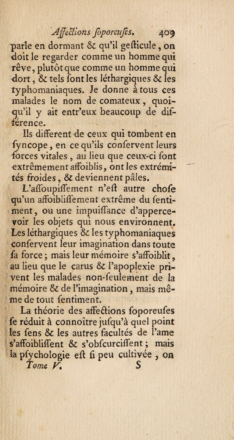 parie en dormant & qu’il gefticule , on doit le regarder comme un homme qui rêve, plutôt que comme un homme qui dort, &: tels font les léthargiques & les typhomaniaques. Je donne à tous ces malades le nom de comateux, quoi¬ qu’il y ait entr’eux beaucoup de dif¬ férence. Ils different de ceux qui tombent en fyncope, en ce qu’ils confervent leurs forces vitales , au lieu que ceux-ci font extrêmement affoiblis, ont les extrémi¬ tés froides, & deviennent pâles, L’affoupiffement n’eft autre chofe qu’un affoibliffement extrême du fenti- ment, ou une impuiffance d’apperce- voir les objets qui nous environnent. Les léthargiques & les typhomaniaques confervent leur imagination dans toute fa force; mais leur mémoire s’affoiblit^ au lieu que le carus &C l’apoplexie pri¬ vent les malades non-feulement de la mémoire & de l’imagination, mais mê¬ me de tout fentiment. La théorie des affe&ions foporeufes fe réduit à connoître jufqu’à quel point les fens les autres facultés de Taine s’affoibliffent & s’obfcurciffent ; mais la pfychologie eft fi peu cultivée 3 on Tome y, S