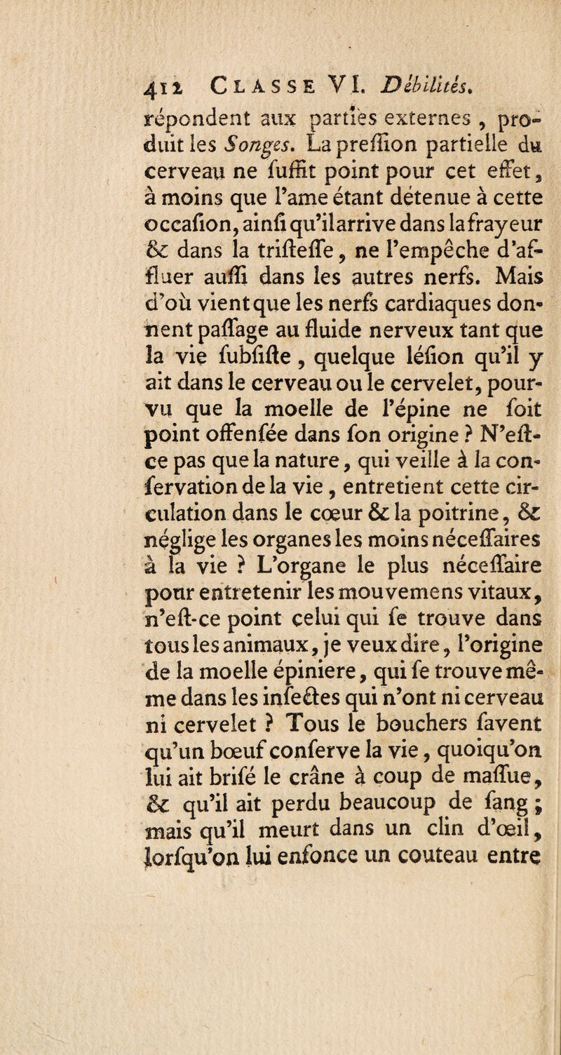 répondent aux parties externes , pro¬ duit les Songes. La pre filon partielle du cerveau ne fuffit point pour cet effet, à moins que l’ame étant détenue à cette occafion, ainfi qu’ilarrive dans lafrayeur & dans la triflefle, ne l’empêche d’af¬ fluer aufli dans les autres nerfs. Mais d’où vient que les nerfs cardiaques don* nent paffage au fluide nerveux tant que la vie fubflfle, quelque léflon qu’il y ait dans le cerveau ou le cervelet, pour¬ vu que la moelle de l’épine ne foit point offenfée dans fon origine ? N’eli¬ ce pas que la nature, qui veille à la con- fervation de la vie, entretient cette cir¬ culation dans le cœur &c la poitrine, ëz néglige les organes les moins néceffaires à la vie ? L’organe le plus néceffaire pour entretenir les mou vemens vitaux, n’eft-ce point celui qui fe trouve dans tous les animaux, je veux dire, l’origine de la moelle épiniere, qui fe trouve mê¬ me dans les infe&es qui n’ont ni cerveau ni cervelet ? Tous le bouchers favent qu’un bœuf conferve la vie, quoiqu’on lui ait brifé le crâne à coup de maffue, ëz qu’il ait perdu beaucoup de fang ; mais qu’il meurt dans un clin d’œil, Jorfqu’oa lui enfonce un couteau entre