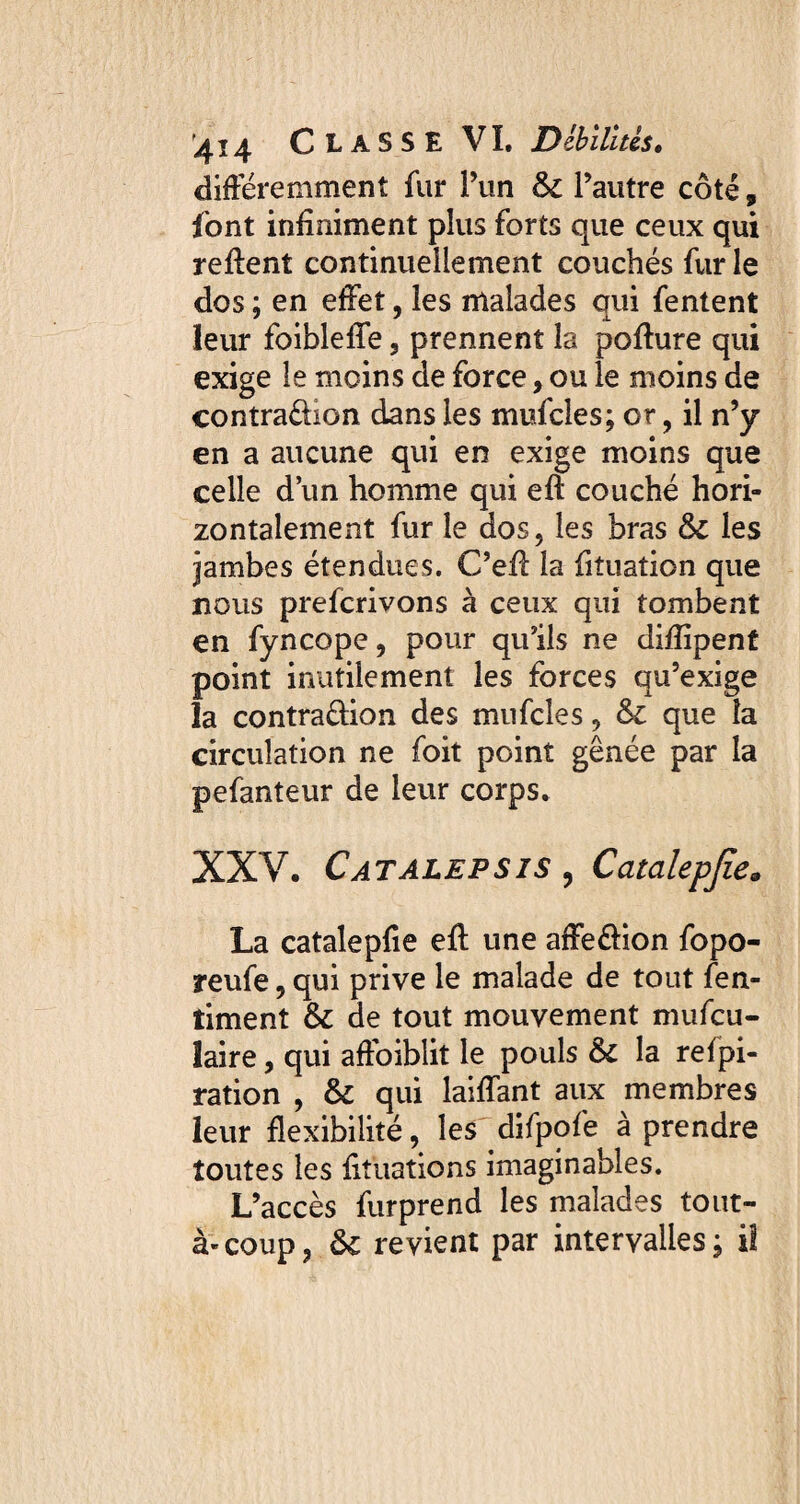 différemment fur l’un & l’autre côté, font infiniment plus forts que ceux qui relient continuellement couchés furie dos ; en effet, les malades qui fentent leur foibleffe, prennent la pofture qui exige le moins de force, ou le moins de contra&ion dans les mufcles; or, il n’y en a aucune qui en exige moins que celle d’un homme qui eft couché hori¬ zontalement fur le dos, les bras & les jambes étendues. C’efl: la fituation que nous prefcrivons à ceux qui tombent en fyncope, pour qu’ils ne difiîpent point inutilement les forces qu’exige la contraûion des mufcles, Si que la circulation ne foit point gênée par la pefanteur de leur corps. XXV. Catalepsis ? Catalepjîe« La catalepfie efl: une affe&ion fopo- reufe, qui prive le malade de tout fen- timent & de tout mouvement mufcu- laire, qui affaiblit le pouls & la refpi- ration , & qui laiffant aux membres leur flexibilité, les difpofe à prendre toutes les fituations imaginables. L’accès furprend les malades tout- à-coup, ôc revient par intervalles; il