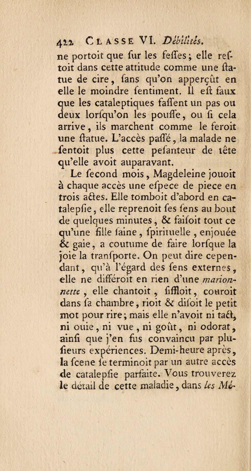 ne porîoit que fur les feffes ; elle ref toit dans cette attitude comme une ffa- tue de cire, fans qu’on apperçût en elle le moindre fentiment. 11 efl faux que les cataleptiques faffent un pas ou deux lorfqu’on les pouffe, ou li cela arrive, ils marchent comme le feroit une ffatue. L’accès paffé, la malade ne fentoit plus cette pefanteur de tête qu’elle avoit auparavant. Le fécond mois, Magdeleine jouoit à chaque accès une efpece de piece en trois aêles. Elle tomboit d’abord en ca- talepfie, elle reprenoit fes fens au bout de quelques minutes, & faifoit tout ce qu’une fille laine , fpirituelle , enjouée gaie, a coutume de faire lorfque la joie la tranfporte. On peut dire cepen¬ dant, qu’à l’égard des fens externes, elle ne différoit en rien d’une marion¬ nette , elle chantoit , fiffloit, couroit dans fa chambre, rioit & difoit le petit mot pour rire; mais elle n’avoit ni taéf, ni ouie, ni vue , ni goût, ni odorat, ainfî que j’en fus convaincu par plu- fieurs expériences. Demi-heure après, la feene fe terminoit par un autre accès de catalepfie parfaite. Vous trouverez le détail de cette maladie, dans Us AU-