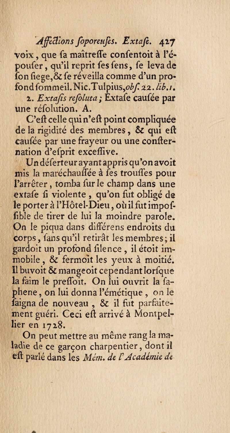 voix, que fa maîtreffe confentoit à l’é- poufer, qu’il reprit fes fens, fe leva de fon fiege,& fe réveilla comme d’un pro¬ fond fommeil.Nic.Tuipius,0^22. 1. Extajïs refoluta ; Extafe caufée par une réfolution, A. C’eiï celle qui n’eft point compliquée de la rigidité des membres, 6c qui efl caufée par une frayeur ou une confier- nation d’efprit exceffive. Un déferteur ayant appris qu’on avoit mis la maréehauffée à fes trouffes pour l’arrêter, tomba fur le champ dans une extafe fi violente , qu’on fut obligé de le porter à l’Hôtel-Dieu, où il fut impof- fible de tirer de lui la moindre parole. On le piqua dans differens endroits du corps, fans qu’il retirât les membres; il gardoit un profond fiîence , il étoit im¬ mobile , & fermoit les yeux à moitié. Il buvoit & mangeoit cependant îorfque la faim le preffoiî. On lui ouvrit la fa- phene, on lui donna l’émétique , on le faigna de nouveau , & il fut parfaite¬ ment guéri. Ceci eft arrivé à Montpel¬ lier en 1718. On peut mettre au même rang la ma¬ ladie de ce garçon charpentier, dont il eft parlé dans les Mém. de VAcadémie dû