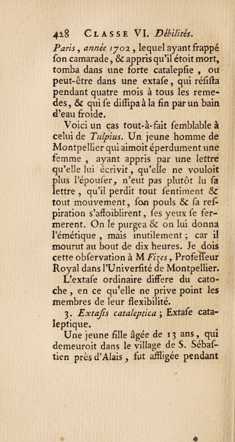 Paris, zz/z^eV /702, lequel ayant frappé fon camarade , & appris qu’il étoit mort, tomba dans une forte catalepfie , oit peut-être dans une extafe, qui réfifta pendant quatre mois à tous les reme- des, tk qui fe diffipa à la fin par un bain d’eau froide. Voici un cas tout-à-fait femblable à celui de Tulpius. Un jeune homme de Montpellier qui aimoit éperdument une femme , ayant appris par une lettre qu’elle lui écrivit, qu’elle ne vouloit plus fépoufer, n’eut pas plutôt lu fa lettre , qu’il perdit tout fentiment Sc tout mouvement, fon pouls & fa ref* piration s’affoiblirent, fes yeux fe fer¬ mèrent. On fe purgea & on lui donna l’émétique , mais inutilement ; car il mourut au bout de dix heures. Je dois cette obfervation à M Fi^es y Profeffeur Royal dansPUniverfité de Montpellier. L’extafe ordinaire différé du cato- che, en ce quelle ne prive point les membres de leur flexibilité. 3. Extafis cataleptica ; Extafe cata¬ leptique. Une jeune fille âgée de 13 ans, qui demeuroit dans le village de S. Sebaf- tien près d’Alais, fut affligée pendant