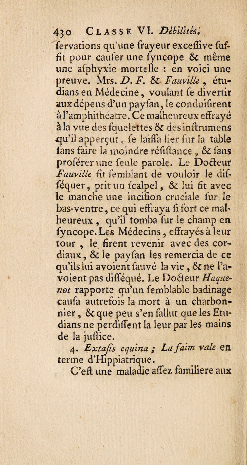 fervatiens qu’une frayeur exceffive fuf- fit pour caufer une fyncope & même une afphyxie mortelle : en voici une preuve. Mrs. D. F. & FauviUe, étu- dians en Médecine, voulant fe divertir aux dépens d’un payfan* le conduisent à l’amphithéatre. Ce malheureux effrayé à la vue des fquelettes des inftrumens qu’il apperçut. fe laiffa lier fur la table fans faire la moindre réfiftance , & fans proférer une feule parole. Le Do&eur FauviUe ht femblant de vouloir le dif- féquer, prit un fcalpel, & lui ht avec le manche une incifion cruciale fur le bas-ventre, ce qui effraya h fort ce mal¬ heureux , qu’il tomba fur le champ en fyncope. Les Médecins, effrayés à leur tour , le firent revenir avec des cor¬ diaux , & le payfan les remercia de ce qu’ils lui avoient fauvé la vie 9 ôz ne Pa¬ vo ient pas difféqué. Le Do&eur Haque- not rapporte qu’un femblable badinage caufa autrefois la mort à un charbon¬ nier , & que peu s’en fallut que les Etu- dians ne perdiffent la leur par les mains de la juffice. 4. Extajis equina ; La faim vale en terme d’Hippiatrique. C’eff une maladie affez. familière aux