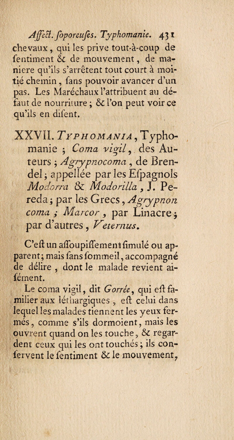 chevaux, qui les prive tout-à-coup de fentiment éc de mouvement, de ma¬ niéré qu’ils s’arrêtent tout court à moi¬ tié chemin , fans pouvoir avancer d’un pas. Les Maréchaux l’attribuent au dé¬ faut de nourriture ; &C l’on peut voir ce qu’ils en difent. XXVIL Typhomania , Typho¬ ni an ie ; Coma vigil,, des Au¬ teurs ; Agrypnocoma , de Bren- del; appellée par les Efpagnols Modorra & Modorilla , J. Pe- reda par les Grecs, Agrypnon coma ; Marcor, par Linacre^ par d’autres , Veternus. C’ed un airoupilTementfimulé ou ap¬ parent; mais fansfommeiî,accompagné de délire , dont le malade revient ai- férnent. Le coma vigil, dit Carrée, qui eûfa¬ milier aux léthargiques , eft celui dans lequel les malades tiennent les yeux fer¬ més, comme s’ils dormoient, mais les ouvrent quand on les touche, & regar¬ dent ceux qui les ont touchés ; ils con¬ fervent le fentiment 6c le mouvement ,,