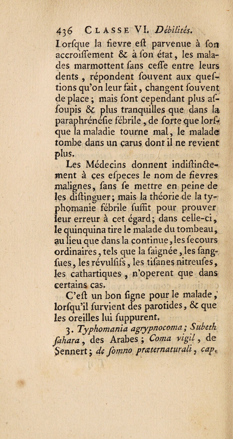 Lorfque la fievre eft parvenue à fon accroilfement Si à fon état, les mala¬ des marmottent fans ceffe entre leurs dents , répondent fouvent aux quef- tions qu’on leur fait, changent fouvent de place ; mais font cependant plus af- foupis & plus tranquilles que dans la paraphrénéfie fébrile, de forte que Iorft que la maladie tourne mal, le malade tombe dans un çarus dont il ne revient plus. Les Médecins donnent indifïin&e- ment à çes efpeces le nom de hevres malignes, fans fe mettre en peine de les diftinguer ; mais la théorie de la ty¬ pho ma nie fébrile fuffit pour prouver leur erreur à cet égard; dans celle-ci, le quinquina tire le malade du tombeau, au lieu que dans la continue , les fecours ordinaires, tels que la faignée, les fang« fues , les révullifs, les îifanes nitreufes, les cathartiques , n’operent que dans certains cas. C’eft un bon ligne pour le malade, lorfqu’il furvient des parotides. Si que les oreilles lui fuppurent. 3. Typhomania agrypnocoma ; Subetk fahara, des Arabes ; Coma vigil, de ÿennert ; dç fomno prœtcrnaturali, cap.