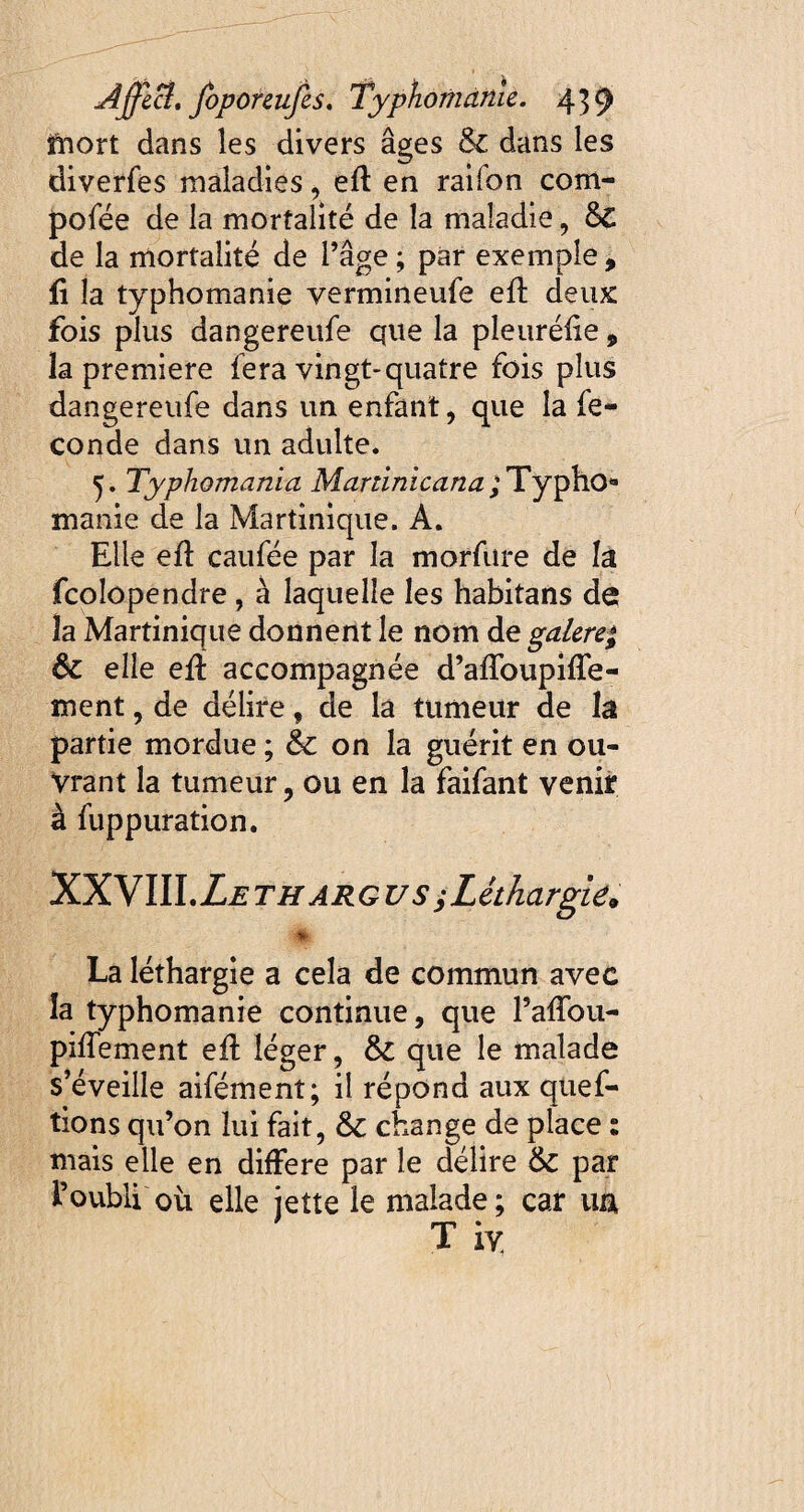 mort dans les divers âges 6c dans les diverfes maladies, efl en raifon com- pofée de la mortalité de la maladie, &€ de la mortalité de l’âge ; par exemple , fi la typhomanie vermineufe eft deux fois plus dangereufe que la pleuréfie, la première fera vingt-quatre fois plus dangereufe dans un enfant, que la fé¬ condé dans un adulte. y Typhomania Martinicana ;Typhoa manie de la Martinique. A. Elle eft caufée par la morfure de la fcolopendre , à laquelle les habitans de îa Martinique donnent le nom de galere* ôc elle eft accompagnée d’aftbupifle- ment, de délire, de la tumeur de la partie mordue ; & on la guérit en ou¬ vrant la tumeur, ou en la faifant venir à fuppuration. IDLWW.Leth ARGUS j Léthargie. « La léthargie a cela de commun avec la typhomanie continue, que l’aftou- piftement eft léger, 6c que le malade s’éveille aifément; il répond aux quef- tions qu’on lui fait, &c change de place : mais elle en différé par le délire 6c par l’oubli où elle jette le malade; car ua T iy