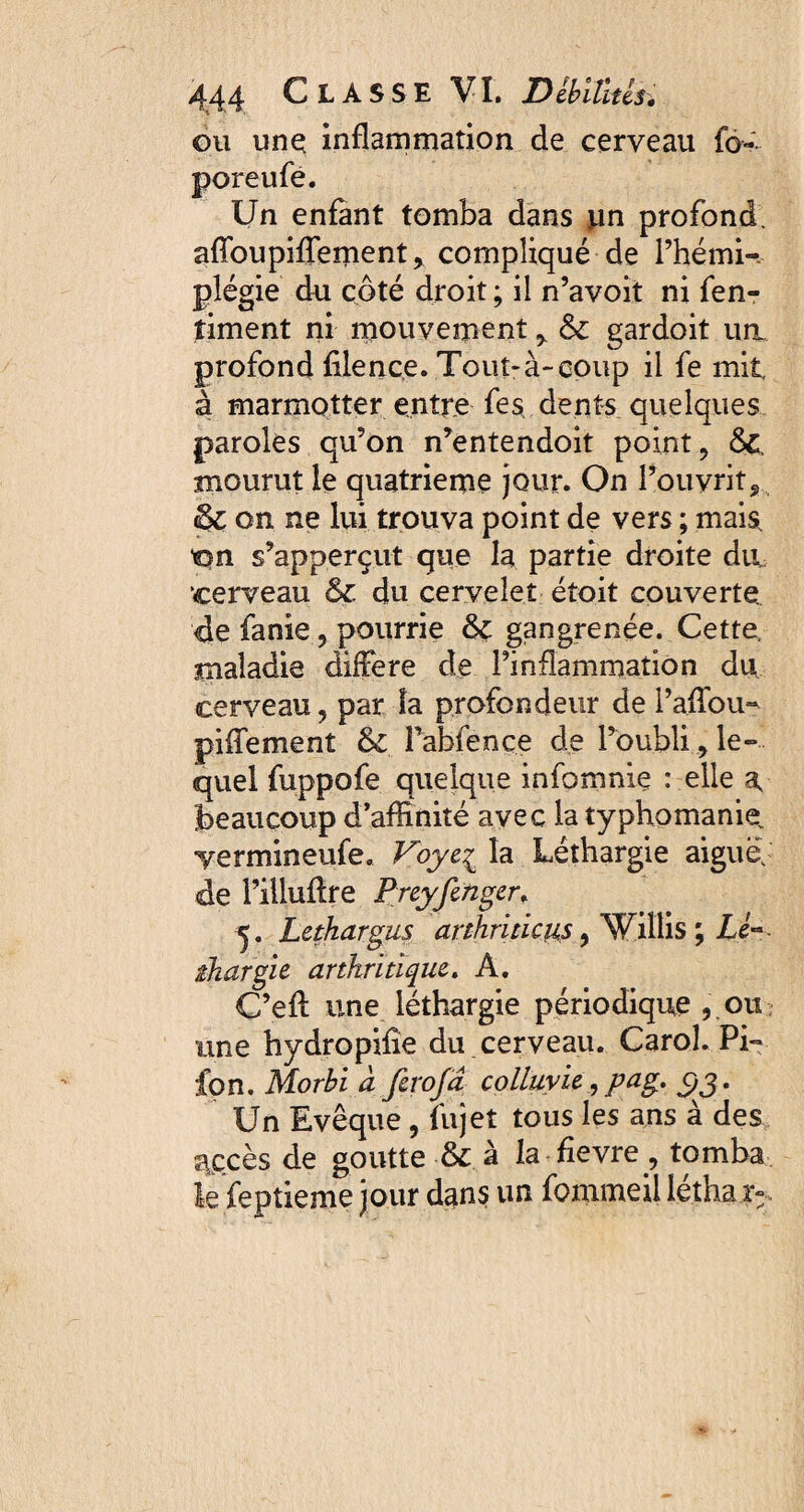 ou une; inflammation de cerveau fo- poreufe. Un enfant tomba dans pn profond. afToupiffement, compliqué de l’hémi¬ plégie du côté droit ; il n’avoit ni fen- timent ni mouvement * & gardoit urt profond filence. Tout-à-coup il fe mit. à marmotter entre fes dents quelques paroles qu’on n’entendoit point , &, mourut le quatrième jour. On l’ouvrit, & on ne lui trouva point de vers ; mais, on s’apperçut que la partie droite da cerveau & du cervelet étoit couverte, de fanie, pourrie &: gangrenée. Cette, maladie différé de l’inflammation du cerveau, par la profondeur de l’affou- piffement & î’abfence de l’oublile¬ quel fuppofe quelque infomniç : elle a, beaucoup d’affinité avec la typhomanie. ■yermineufe, Voyc^ la Léthargie aiguë, de l’illuflre Preyfenger. Lethargus arthriticus, Villis ; Lé~ ihargie arthritique. A. C’efl une léthargie périodique , ou une hydropifie du cerveau. CaroL Pi- fon. Morbi a ferofa colluvie , pag. c,g. Un Evêque, fujet tous les ans à des accès de goutte & à la fievre, tomba le feptieme jour dans un fommeil léthai».