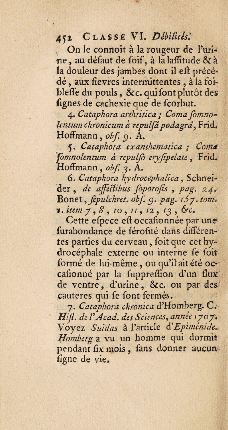 On le connoît à la rougeur de l’uri¬ ne , au défaut de foif, à la lafîitude & à la douleur des jambes dont il eft précé¬ dé , aux fîevres intermittentes , à la foi- bleffe du pouls, &c. qui font plutôt des lignes de cachexie que de fcorbut. 4. Cataphora arthritica ; Coma fomno- lentum chronicum à repulfâpodagra, Frid. Hoffmann, obf c). A. 5. Cataphora exanthematica ; Coma jomnolentum a repulfo eryjipelate , Frid* Hoffmann, obf j. A. 6. Cataphora hydrocéphalie a, Schnei¬ der , de affectibus foporojîs , pag. 24. Bonet, fepulchret. obf c>. pag* i5jt tom» item y , S , 10 , 11, 12, /3 , &c. Cette efpece eftoccafionnée par une furabondance de férofité dans différen¬ tes parties du cerveau, foit que cet hy¬ drocéphale externe ou interne fe foit formé de lui-même , ou qu’il ait été oc¬ casionné par la fuppreffion d’un flux de ventre, d’urine, &c. ou par des cauteres qui fe font fermés» 7. Cataphora chronica d’Homberg. C. Hifi. de VAcad. des Sciences, année \yoy. Voyez Suidas à l’article d'Epimenide. Homberg a vu un homme qui dormit pendant fix mois, fans donner aucun ligne de vie»