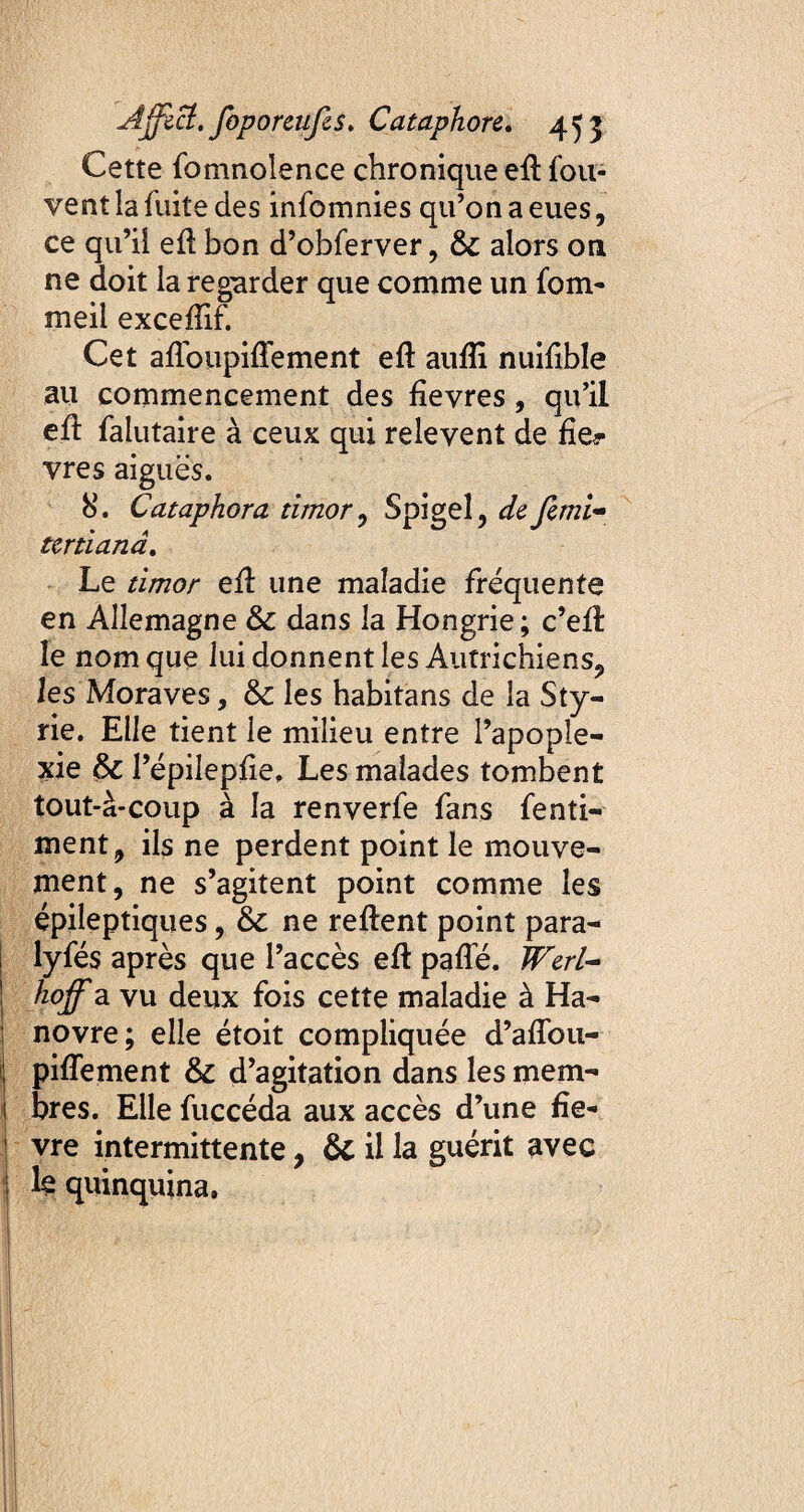 Cette fomnoîence chronique eft fou- vent la fuite des infomnies qu’on a eues, ce qu’il efl bon d’obferver, & alors on ne doit la regarder que comme un fom* meil exceffif. Cet afloupiffement eft aufli nuifible au commencement des fievres, qu’il efl falutaire à ceux qui relevent de fie*- vres aiguës. 8. Cataphora timor , Spigel, de femi- tertiana. Le timor eû une maladie fréquente en Allemagne & dans la Hongrie; c’efi: le nom que lui donnent les Autrichiens, les Moraves, & les habitans de la Sty- rie. Elle tient le milieu entre l’apople¬ xie l’épilepfie, Les malades tombent tout-â-coup à la renverfe fans fenti- ment, ils ne perdent point le mouve¬ ment, ne s’agitent point comme les épileptiques, & ne relient point para- lyfés après que l’accès eft paffé. Werl- hoff a vu deux fois cette maladie à Ha¬ novre; elle étoit compliquée d’affou- ; piflement & d’agitation dans les mem- bres. Elle fuccéda aux accès d’une fie* ! vre intermittente , 6c il la guérit avec ; le quinquina.