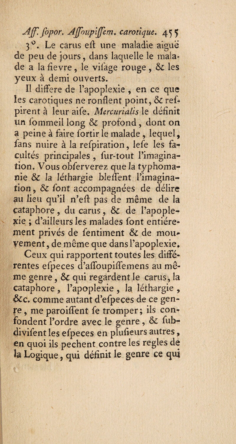 3q. Le carus eff une maladie aigue de peu de jours, dans laquelle le mala¬ de a la fievre , le vifage rouge , 6t les yeux à demi ouverts. Il différé de l’apoplexie , en ce que les carotiques ne ronflent point, &t ref- pirent à leur aife. Mercurialis le définit un fommeil long & profond, dont on a peine à faire fortir le malade , lequel, fans nuire à la refpiration, lefe les fa¬ cultés principales , fur-tout l’imagina¬ tion. Vous obferverez que la typhoma- nie & la léthargie bleffent l’imagina¬ tion , St font accompagnées de délire au lieu qu’il n’eff pas de même de la çataphore, du carus, St de l’apople¬ xie ; d’ailleurs les malades font entière¬ ment privés de fentiment St de mou¬ vement, de même que dans l’apoplexie. Ceux qui rapportent toutes les diffé¬ rentes efpeces d’affoupiffemens au mê¬ me genre, St qui regardent le carus, la çataphore, l’apoplexie , la léthargie , Stc. comme autant d’efpeces de ce gen¬ re , me paroiffent fe tromper; ils con¬ fondent l’ordre avec le genre, St fub- divifent les efpeces en plusieurs autres, en quoi iis pechent contre les réglés de la Logique, qui définit le genre ce qui