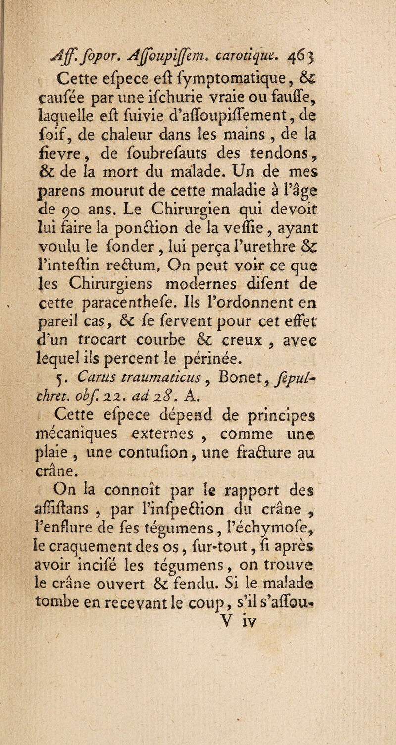 Cette efpece eff fymptomatique, &£ caufée par une ifchurie vraie ou fauffe, laquelle efï fuivie d’afïbupiffement, de foif, de chaleur dans les mains , de la fievre, de foubrefauts des tendons 7 ôc de la mort du malade. Un de mes parens mourut de cette maladie a l’âge de 90 ans. Le Chirurgien qui de voit lui faire la pon&ion de la veflie, ayant voulu le fonder , lui perça Purethre l’inteftin reélum, On peut voir ce que les Chirurgiens modernes difent de cette paracenthefe. Ils l’ordonnent en pareil cas, &c fe fervent pour cet effet d’un trocart courbe & creux , avec lequel ils percent le périnée. 5. Carus traumaticus ? Bonet^ fepul- chrtt. obf. xx. ad xS. A. Cette efpece dépend de principes mécaniques externes , comme une plaie , une contufion, une fraéhire au crâne. On la connoît par le rapport des aflifîans , par Pinfpe&ion du crâne , l’enflure de fes tégumens, Péchymofe, le craquement des os, fur-tout, fi après avoir incifé les tégumens, on trouve le crâne ouvert & fendu. Si le malade tombe en recevant le coup, s’il s’affou*» Y iv