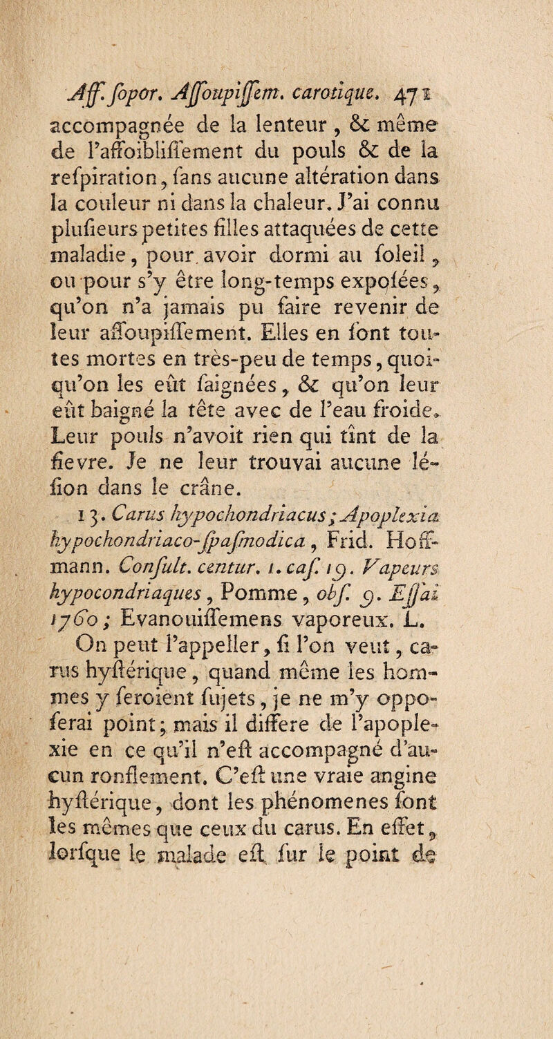 accompagnée de la lenteur , & même de l’affoibliffement du pouls & de la refpiration, fans aucune altération dans la couleur ni dans la chaleur. J’ai connu plufieurs petites filles attaquées de cette maladie, pour, avoir dormi au foleil , ou pour s’y être long-temps expqfées , qu’on n’a jamais pu faire revenir de leur affoiipiffement. Elles en font tou¬ tes mortes en très-peu de temps, quoi¬ qu’on les eût faignées & qu’on leur eût baigné la tête avec de l’eau froide» Leur pouls n’avoit rien qui tînt de la hevre. Je ne leur trouvai aucune îé~ fion dans le crâne. 1 3. Carus hypochondriacus ; Apoplexia hypochondriaco-fpafmodica , Frid. Hoff¬ mann. Confult. cmtur. i.cajl ig. Vapeurs hypocondriaques , Pomme, obf. y, Ejjai tpCo; Evanouiffemens vaporeux. L. On peut l’appeller, fi l’on veut, ca¬ rus hyfférique, quand même les hom¬ mes y feroient fujeîs, je ne m’y oppo- ferai point; mais il différé de l’apople¬ xie en ce qu’il n’eff accompagné d’au¬ cun ronflement. C’eff une vraie angine hyfférique, dont les phénomènes font les mêmes que ceux du carus. En effet lorfque le malade eil, fur le point de