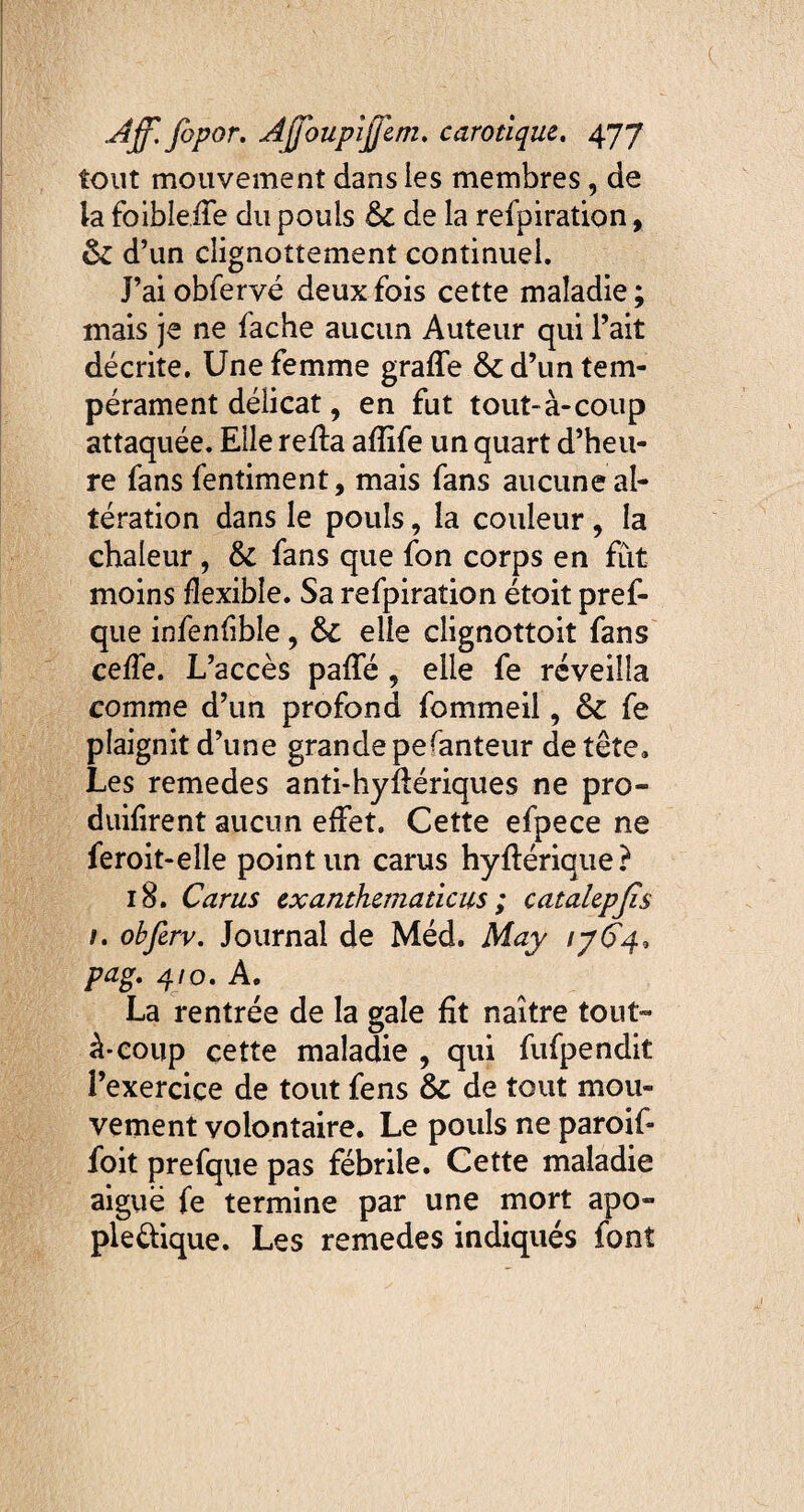 tout mouvement dans les membres, de la foible.de du pouls &C de la refpiration, ôz d’un clignottement continuel. J’aiobfervé deux fois cette maladie; mais je ne fâche aucun Auteur qui l’ait décrite. Une femme grade 6z d’un tem¬ pérament délicat, en fut tout-à-coup attaquée. Elle reda adife un quart d’heu¬ re fans fentiment, mais fans aucune al¬ tération dans le pouls, la couleur, la chaleur, & fans que fon corps en fût moins flexible. Sa refpiration étoit pref- que infenfible, &£ elle clignottoit fans ceffe. L’accès pade , elle fe réveilla comme d’un profond fommeil, & fe plaignit d’une grande pesanteur de tête» Les remedes anti-hydériques ne pro- duifirent aucun effet. Cette efpece ne feroit-elle point un carus hydérique? 18. Carus exanthematicus ; catahpjis 1. obfirv. Journal de Méd. May iy£4, pag. 4/0. A. La rentrée de la gale fit naître tout» à-coup cette maladie , qui fufpendit l’exercice de tout fens & de tout mou¬ vement volontaire. Le pouls ne paroif» foit prefque pas fébrile. Cette maladie aiguë fe termine par une mort apo¬ plectique. Les remedes indiqués font