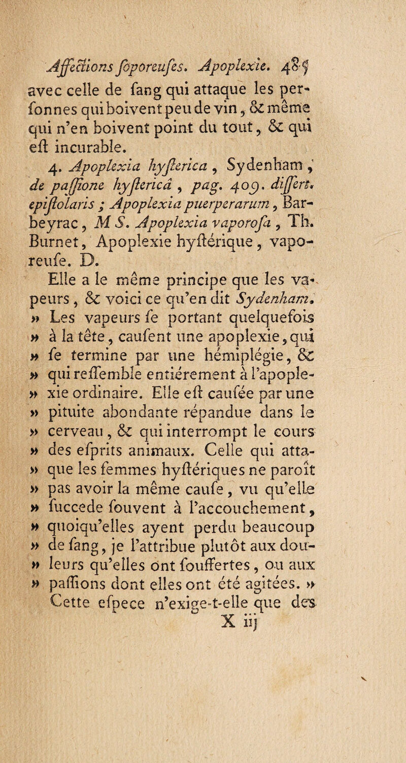 avec celle de fan g qui attaque les per¬ formes qui boivent peu de vin , ck même qui n’en boivent point du tout, & qui efi incurable. 4. Apoplexia hyjlerica , Sydenham 9 ^ pajjîone hyjlerica , /74g. 40c). differs» epijlolaris ; Apoplexia puerperarum, Bar¬ be y rac 9 M A. Apoplexia vaporofa , Th. Burneî, Apoplexie hyflérique, vapo- reufe. D. Elle a le même principe que les va¬ peurs , & voici ce qu’en dit Sydenham. » Les vapeurs fe portant quelquefois » à la tête, caufent une apoplexie,qui » fe termine par une hémiplégie, & » qui reiTemble entièrement à l’apople- » xie ordinaire. Elle eft caufée par une » pituite abondante répandue dans le » cerveau , & qui interrompt le cours » des efprits animaux. Celle qui atta- » que les femmes hyflériques ne paroît » pas avoir la même caufs, vu qu’elle » fuccede fouvent à l’accouchement, # quoiqu’elles ayent perdu beaucoup » de fang, je l’attribue plutôt aux dou- » leurs qu’elles ont fouffertes, ou aux » payions dont elles ont été agitées. » Cette efpece n’exise-t-elle que de’S X iij