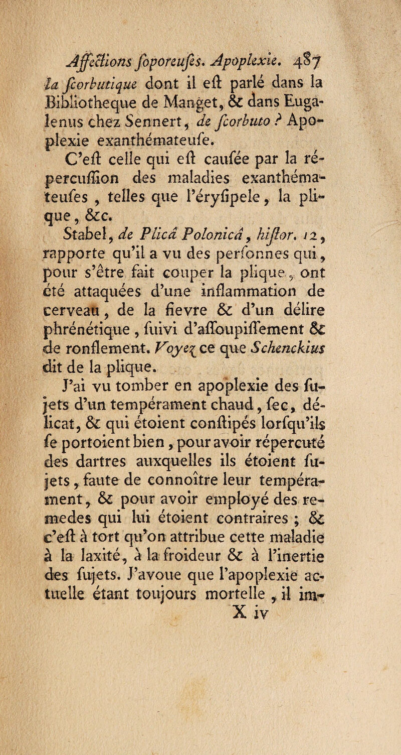 ■la feorbutique dont il eft parlé dans la Bibliothèque de Manget, & dans Euga- îenus chez Sennerî, de feorbuto ? Apo¬ plexie exanthémateufe. C’efl celle qui efl caufée par la ré- percuflîon des maladies exanthéma- teufes , telles que l’éryfipele, la pho¬ que, &c. Stabel, de P lied Polonicâ, hijlor. /2, rapporte qu’il a vu des perfonnes qui , pour s’être fait couper la pliqueont été attaquées d’une inflammation de cerveau, de la fievre &c d’un délire phrénétique , Suivi d’afïbupifTement &£ de ronflement. Voye£ ce que Schenckius dit de la plique. J’ai vu tomber en apoplexie des fu- jets d’un tempérament chaud, fec, dé¬ licat, & qui étoient conftipés lorsqu’ils fe portoientbien, pour avoir répercuté des dartres auxquelles ils étoient Su¬ jets , faute de connoître leur tempéra¬ ment, & pour avoir employé des re- medes qui lui étoient contraires ; c’eft à tort qu’on attribue cette maladie à la îaxité, à la froideur & à l’inertie des Sujets. J’avoue que l’apoplexie ac¬ tuelle étant toujours mortelle , il im~ X iv