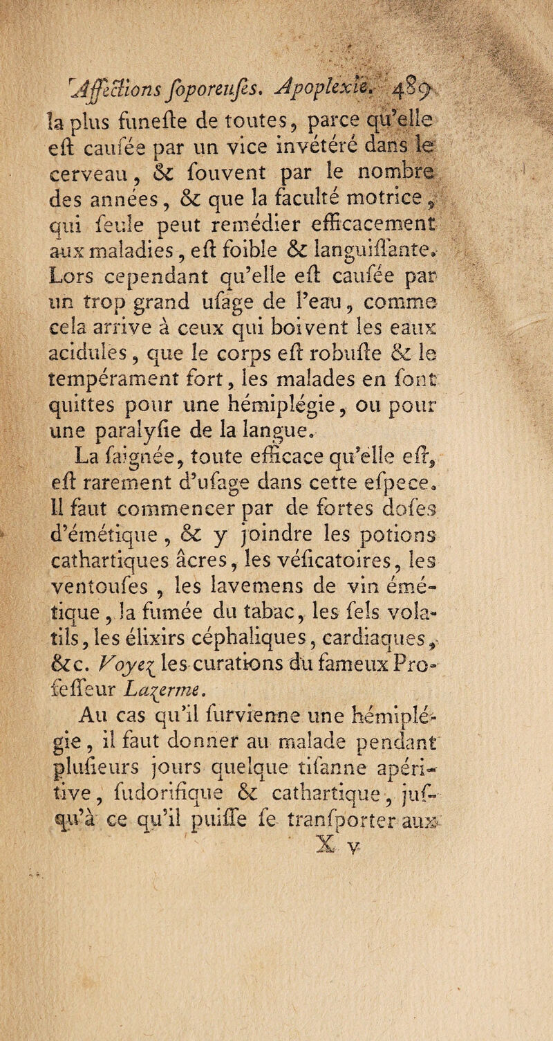 la plus funefle de toutes, parce qu’elle efl caufée par un vice invétéré dans le cerveau, Sc fouvent par le nombre des années, & que la faculté motrice ÿ qui feule peut remédier efficacement aux maladies, efl foible & languifîante. Lors cependant qu’elle efl caufée par un trop grand ufage de l’eau , comme cela arrive à ceux qui boivent les eaux acidulés, que le corps efl robufle & le tempérament fort, les malades en font quittes pour une hémiplégie, ou pour une paralyfie de la langue» La faignée, toute efficace qu’elle efl, efl rarement d’ufage dans cette efpece* Il faut commencer par de fortes dofes d’émétique, & y joindre les potions cathartiques âcres, les véficatoires, les ventoufes , les lavemens de vin émé¬ tique , la fumée du tabac, les feîs vola¬ tils, les élixirs céphaliques, cardiaques, &c. Voyei les curations du fameux Pro» Le fleur Loyer me. Au cas qu’il fur vienne une hémiplé¬ gie, il faut donner au malade pendant pliffieurs jours quelque tifanne apéri- tive, fudorinque & cathartique, juf- qu’à ce qu’il puifle fe tranfporter aux X y