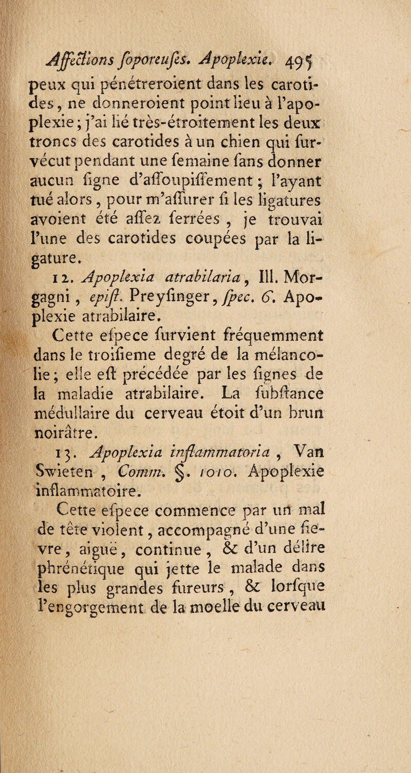 peux qui pénétreroient dans les caroti¬ des, ne donneroient point lieu à l’apo¬ plexie ; j’ai lié très-éîroitement les deux troncs des carotides à un chien qui fur- vécut pendant une femairie fans donner aucun ligne d’affoupifîement ; l’ayant tué alors , pour m’afTurer fi les ligatures avoient été affez ferrées , je trouvai l’une des carotides coupées par la li¬ gature. 12 .Apoplexia atrabilarîa , 111. Mor¬ gagni , epiff Preylinger, fpec. G. Apo¬ plexie atrabilaire. Cette efpece furvient fréquemment dans le îroifieme degré de la mélanco¬ lie ; elle eft précédée par les lignes de la maladie atrabilaire. La fubflance médullaire du cerveau étoit d’un brun noirâtre. 13. Apoplexia inflamma Svbeîen , Corum. §. /0/0. inflammatoire. Cette efpece commence par un mal de tête violent, accompagné d’une fiè¬ vre , aiguë, continue , & d’un délire phrénétique qui jette le malade dans les plus grandes fureurs , & lorfque l’engorgement de la moelle du cerveau ma , Van Apoplexie