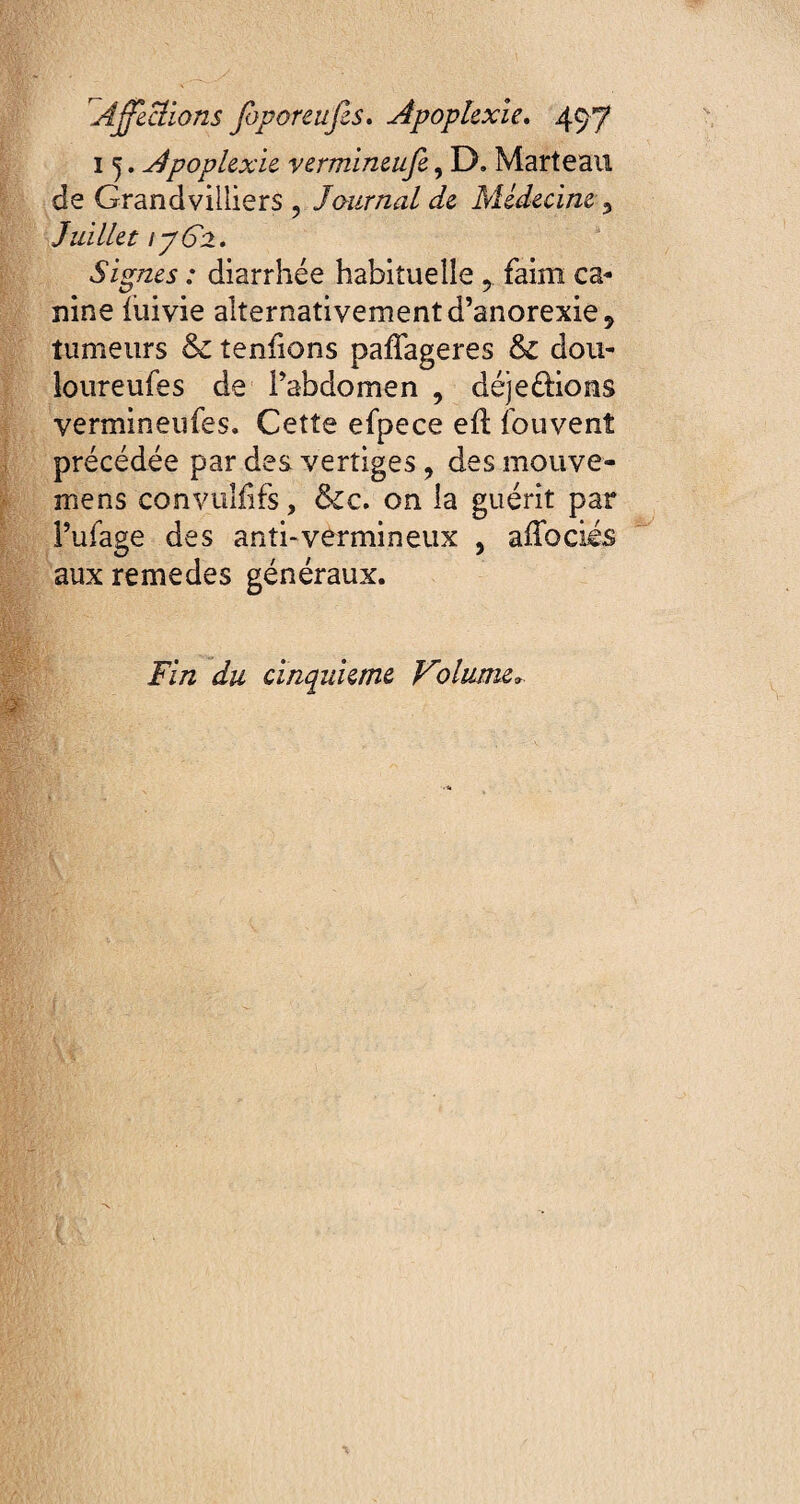 15. Apoplexie vermineufe, D. Marteau de Grandvilliers ? Journal de Médecine 3 Juillet ijG±. Signes : diarrhée habituelle 5 faim ca¬ nine fuivie alternativement d’anorexie 9 tumeurs & tenfions paffageres & dou- loureufes de l’abdomen 9 déjeûions vermineufes. Cette efpece eû. fouvenî précédée par des vertiges, des mouve- mens convuliifs, &cc. on la guérit par l’ufage des anti-vermineux , affociés aux remedes généraux. Fin du cinquième Volume».