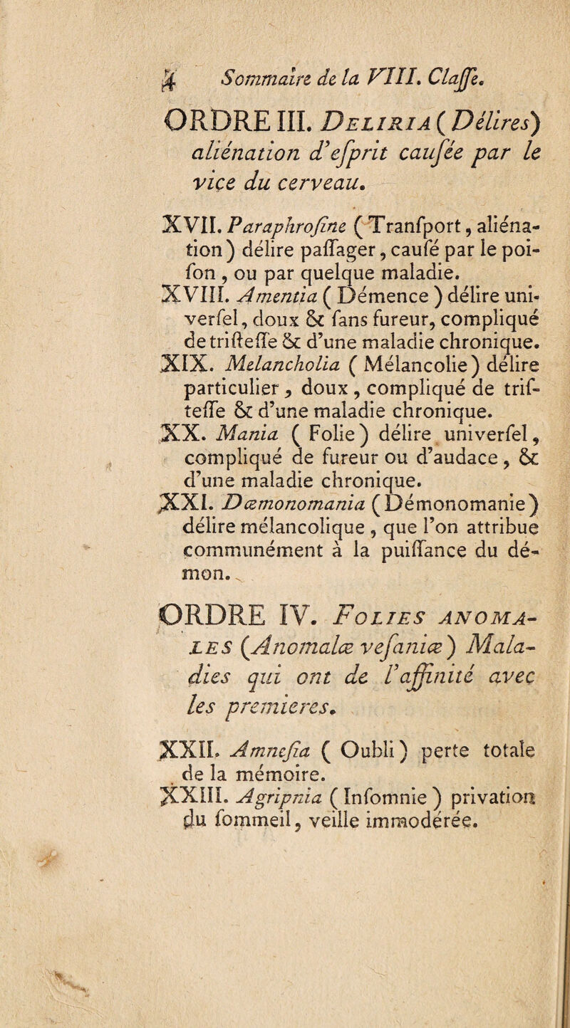 Sommaire- de la FIII, ClaJJe. ORDRE III. Deliria ( Délires) aliénation d’efprit caufée par le vice du cerveau. XVII. Paraphrofine ( Tranfport, aliéna¬ tion ) délire paffager, caufé par le poi- fon , ou par quelque maladie. XVIII. Amentia ( Démence ) délire uni- verfel, doux & fans fureur, compliqué detriftelîe & d’une maladie chronique. XIX. Melancholia ( Mélancolie) délire particulier , doux , compliqué de trif- telle & d’une maladie chronique. XX. Mania ( Folie) délire univerfel, compliqué de fureur ou d’audace, ôe d’une maladie chronique. JXXI. Dœmonomania (Démonomanie) délire mélancolique , que l’on attribue communément à la puiiïance du dé¬ mon. ^ ORDRE IV. Folies anoma¬ les {Anomalce vefamæ) Mala¬ dies qui ont de l’affinité avec les premières„ XXIL Amncjîa ( Oubli) perte totale de la mémoire. XXIII. Agripnia ( Infomnie ) privation fommeil, veille immodérée.