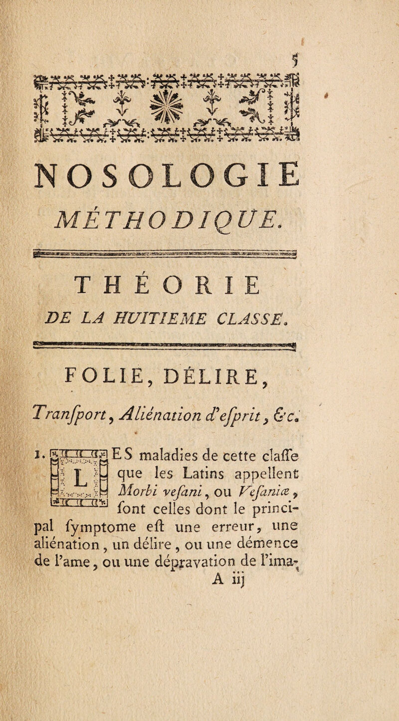 f J; 4^ 4 *art se I !j^ ,J* ^ Ju ^î ? NOSOLOGIE MÉTHODIQUE. THEORIE DE LA HUITIEME CLASSE. egM— lit,«III ■^^MTOWCTMBiaWMMtWWi FOLIE, DÉLIRE, Tranfport, Aliénation cTefprit> &c* ES maladies de cette clafle que les Latins appellent Morbi vefani, ou Vcfanice f font celles dont le princi¬ pal fymptome eft une erreur, une aliénation, un délire , ou une démence de Paine, ou une dépravation de Pima- A iij