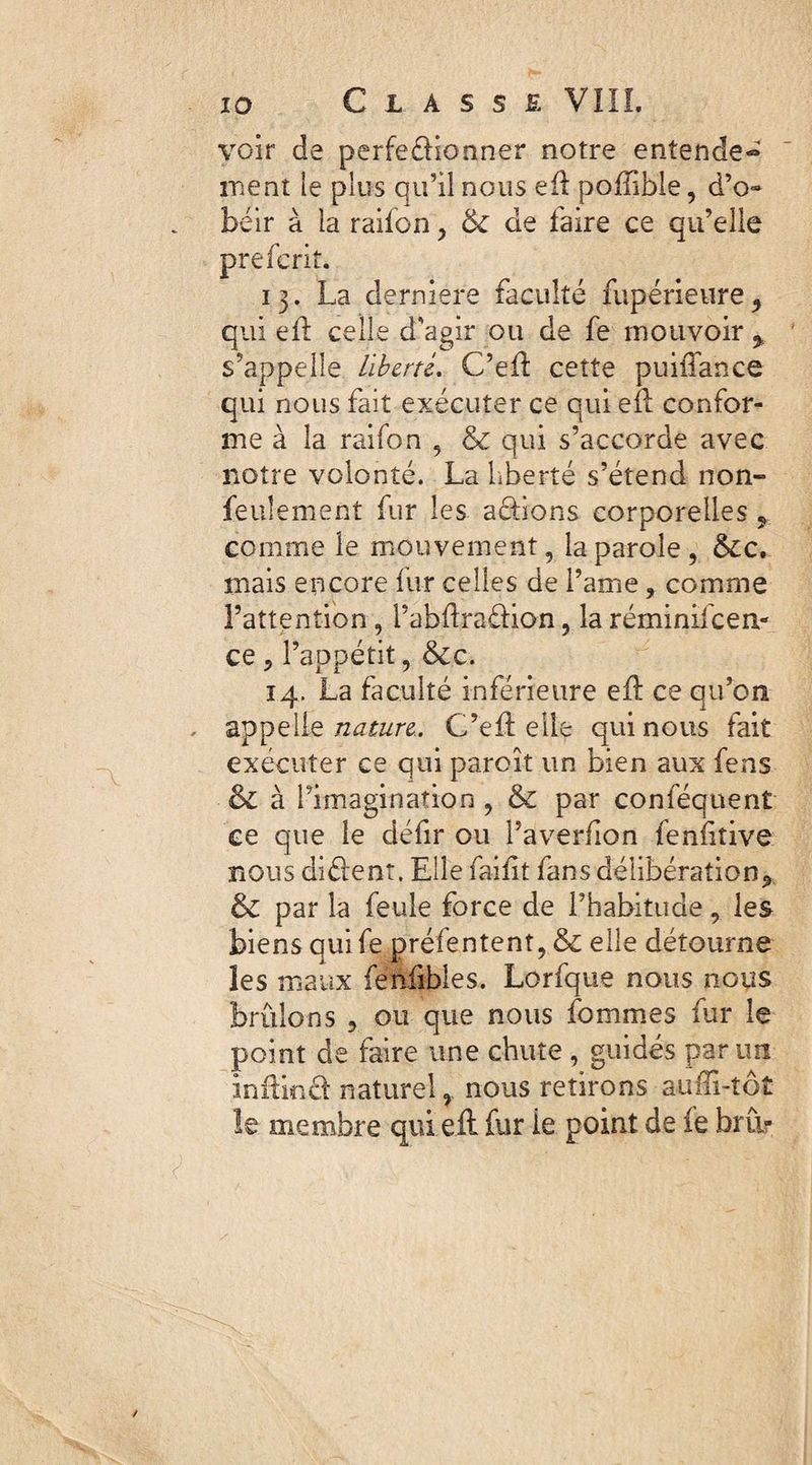 voir de perfectionner notre entende¬ ment le plus qu’il nous eft poftible, d’o» béir à la raifon, 6c de faire ce qu’elle prefcrk. 13. La derniers faculté fupérieure* qui eft celle d'agir ou de fe mouvoir * s’appelle Liberté. C’eft cette puiiTance qui nous fait exécuter ce qui eft confor¬ me à la raifon , & qui s’accorde avec notre volonté. La liberté s’étend non- feulement fur les aâàons corporelles ? comme le mouvement, la parole, &c. mais encore fur celles de l’ame ? comme l’attention, l’abftraétion, la réminiscen¬ ce 5 l’appétit, &c. 14, La faculté inférieure eft ce qu’on . appelle nature.. C’eft elle qui nous fait exécuter ce qui paroît un bien aux fens & à Limagination, & par conséquent ce que le défir ou l’averfion fenfiîive nous diCient. Elle faiftt fans délibération* & par la feule force de l’habitude* les biens quife préfentent, & elle détourne les maux fenftbles. Lorfque nous nous brûlons , ou que nous fommes fur le point de faire une chute, guidés par un inftmCt naturel, nous retirons aufîi-tôt le membre qui eft fur ie point de ie bru?
