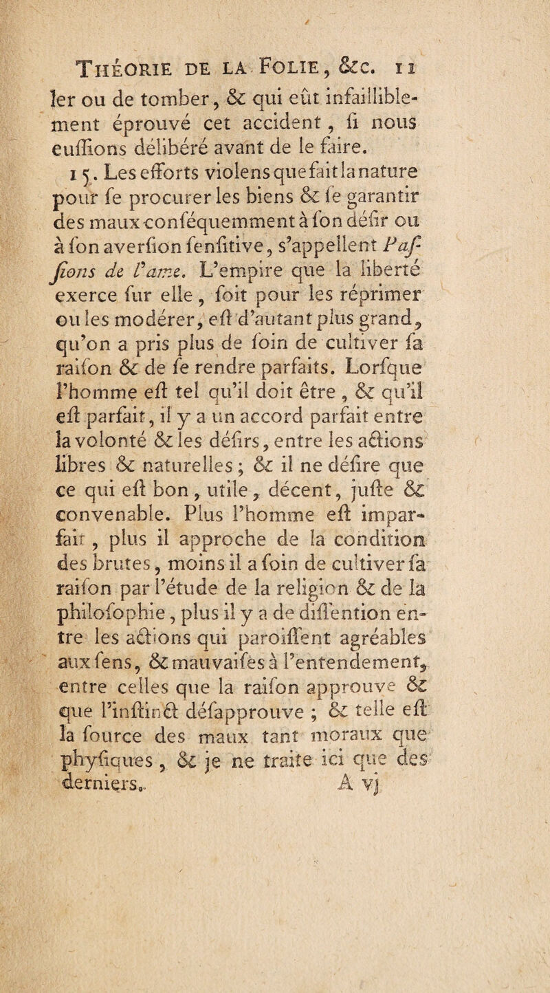 1er ou de tomber, & qui eût infaillible¬ ment éprouvé cet accident, fi nous euffions délibéré avant de le faire. 15. Les efforts violens que fait la nature pour fe procurer les biens & fe garantir des mauxconféquemment à fon déiir ou à fon averfion fenfitive, s’appellent Paf- Jïons de Pâme. L’empire que la liberté exerce fur elle, foit pour les réprimer ouïes modérer, eÛ d’autant plus grand, qu’on a pris plus de foin de cultiver fa raifon & de fe rendre parfaits. Lorfque l’homme efl tel qu’il doit être , & qu’il efl parfait, il y a un accord parfait entre la volonté & les défirs, entre les adions libres &c naturelles ; & il ne délire que ce qui efl bon , utile, décent, jufle & convenable. Plus l’homme efl impar- fair, plus il approche de la condition des brutes, moins il a foin de cultiver fa raifon par l’étude de la religion & de la philolophie, plus il y a de diffenîion en¬ tre les adions qui parodient agréables auxfens, &mauvaifesà l’entendement, entre celles que la raifon approuve & que Pinfcind défapprouve ; & telle efl la fource des maux tant moraux que phyfiques , & je ne traite ici que des derniers,. A vj