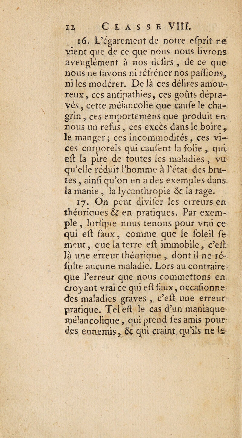 i 6. L’égarement de notre efprit ne vient que de ce que nous nous livrons aveuglément à nos dtfirs , de ce que nous ne lavons ni réfréner nos pa/Tions., ni les modérer. Delà ces délires amou« renx, ces antipathies, ces goûts dépra¬ vés , cette mélancolie que caufe le cha¬ grin , ces emportemens que produit en Bous un refus, ces excès dans le boire 9 le manger; ces incommodités, ces vi¬ ces corporels qui caufent la folie , qui eft la pire de toutes les maladies , vu qu’elle réduit l’homme à l’état des bru¬ tes , ainli qu’on en a des exemples dans la manie , la ly-canthropie 6c la rage. 17. On peut divifer les erreurs en théoriques 6c en pratiques. Par exem¬ ple , îorfque nous tenons pour vrai ce qui efl faux, comme que le foleil fe meut, que la terre eû immobile, c’efi là une erreur théorique , dont il ne ré° fuite aucune maladie. Lors au contraire que l’erreur que nous commettons en croyant vrai ce qui efï faux, occalionne des maladies graves , c’eft une erreur pratique. Tel eft le cas d’un maniaque mélancolique, qui prend fes amis pour des ennemis, 6c qui craint qu’ils ne le