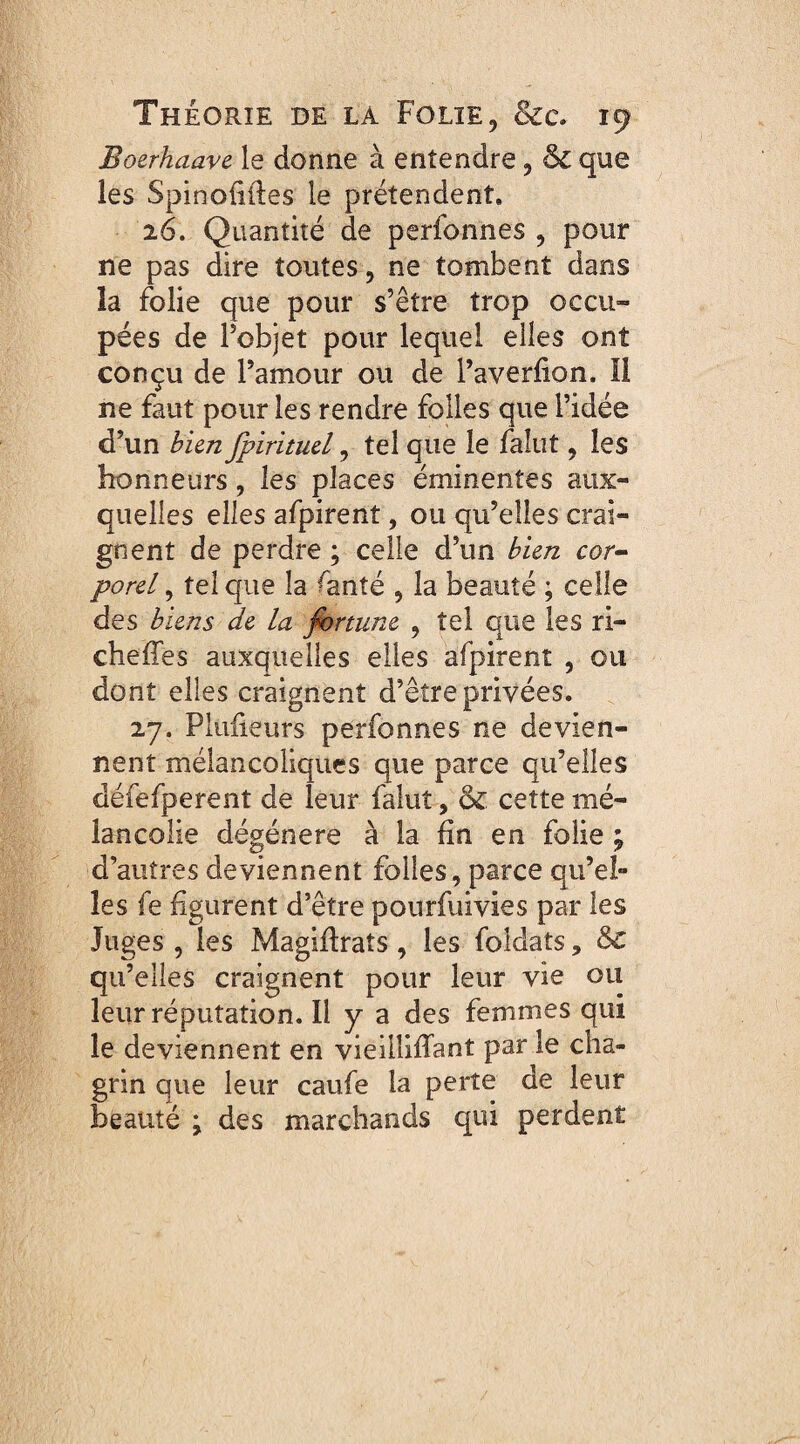 Boerhaave le donne à entendre, 8c que les Spinofiiles le prétendent. 26. Quantité de perfonnes , pour ne pas dire toutes, ne tombent dans îa folie que pour s’être trop occu¬ pées de l’objet pour lequel elles ont conçu de l’amour ou de l’averfion. Il ne faut pour les rendre folles que l’idée d’un bien fpirituel, tel que le falut, les honneurs, les places éminentes aux¬ quelles elles afpirent, ou qu’elles crai¬ gnent de perdre ; celle d’un bien cor¬ porel , tel que la ^anîé , la beauté ; celle des biens de la fortune , tel que les ri¬ che (Tes auxquelles elles afpirent , ou dont elles craignent d’êîre privées. 27. Plufieurs perfonnes ne devien¬ nent mélancoliques que parce qu’elles défefperent de leur falut, 8c cette mé¬ lancolie dégénéré à la fin en folie ; d’autres deviennent folles, parce qu’el¬ les fe figurent d’être pourfuivies par les Juges , les Magiffraîs, les foldats ? 8c qu’elles craignent pour leur vie ou leur réputation. Il y a des femmes qui le deviennent en vieillifîant par le cha¬ grin que leur caufe la perte de leur beauté • des marchands qui perdent