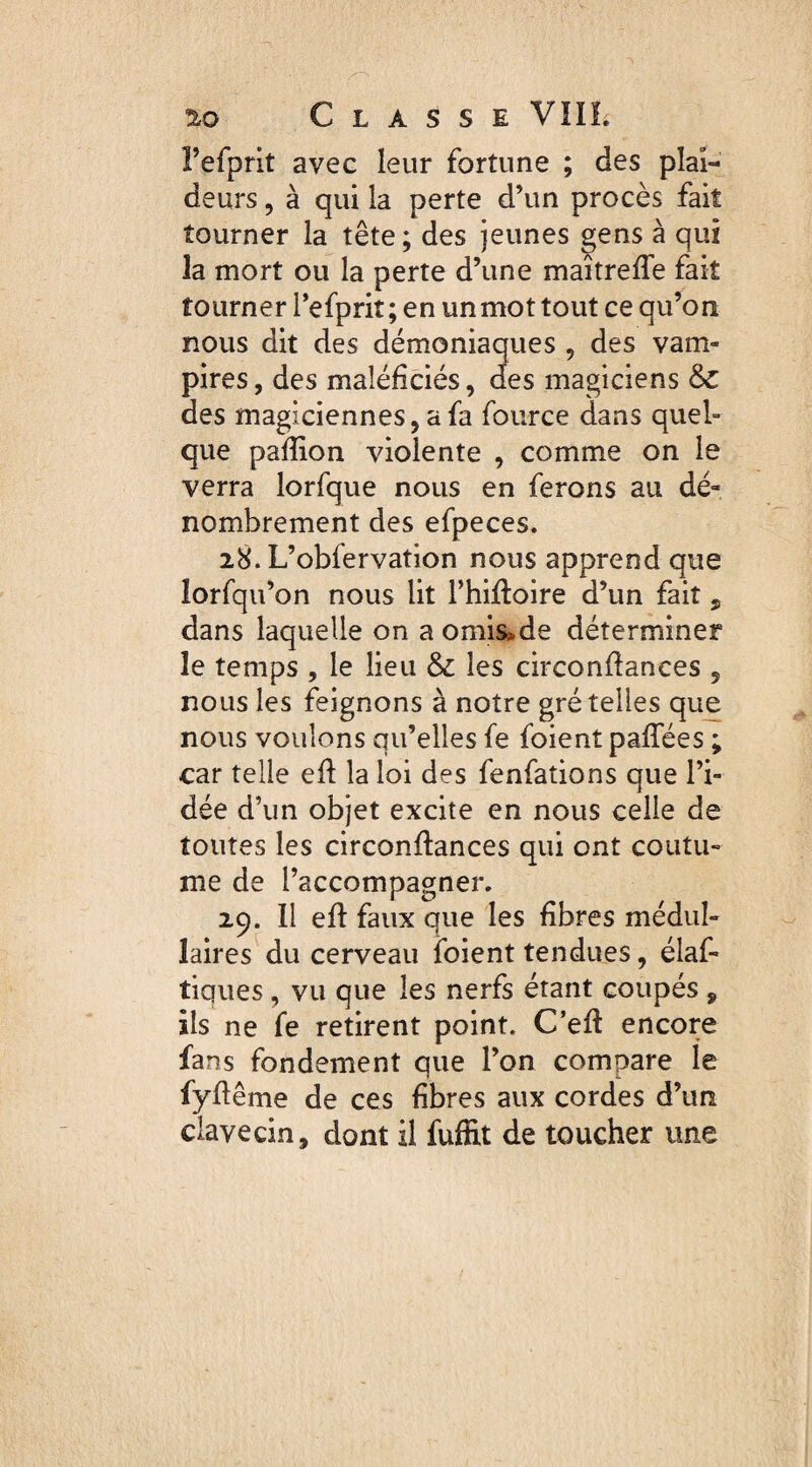 l’efprit avec leur fortune ; des plai¬ deurs , à qui la perte d’un procès fait tourner la tête; des jeunes gens à qui la mort ou la perte d’une maîtreffe fait tourner l’efprit; en un mot tout ce qu’on nous dit des démoniaques , des vam¬ pires, des maîéficiés, des magiciens & des magiciennes, a fa fource dans quel¬ que pafîion violente , comme on le verra lorfque nous en ferons au dé¬ nombrement des efpeces. 28. L’obfervation nous apprend que îorfqu’on nous lit l’hiftoire d’un fait , dans laquelle on a omis*de déterminer le temps , le lieu & les circonflances 5 nous les feignons à notre gré telles que nous voulons qu’elles fe foient paffées ; car telle efl la loi des fenfations que l’i¬ dée d’un objet excite en nous celle de toutes les circonflances qui ont coutu¬ me de l’accompagner. 29. Il efl faux que les fibres médul¬ laires du cerveau foient tendues, élaf- tiques, vu que les nerfs étant coupés , ils ne fe retirent point. C’efl encore fans fondement que l’on compare le fyffême de ces fibres aux cordes d’un clavecin, dont il fuffit de toucher une