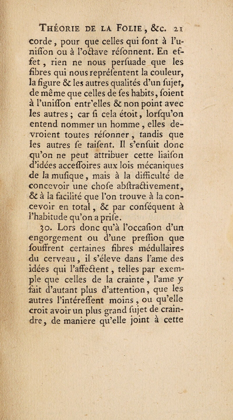 corde, pour que celles qui font à Pu- nifion ou à l’odave réfonnent. En ef¬ fet , rien ne nous perfuade que les fibres qui nous représentent la couleur, la figure 6c les autres qualités d’un fujet, de même que celles de fes habits, foient à Puniffon entr’elles 6c non point avec les autres ; car fi cela étoit, lorfqu’on entend nommer un homme , elles de¬ vraient toutes réfonner, tandis que les autres fe taifent. Il s’enfuit donc qu’on ne peut attribuer cette liaifon d’idées acceflbires aux lois mécaniques de la mufique, mais à la difficulté de concevoir une chofe abfiraâivement, & à la facilité que Pon trouve à la con¬ cevoir en total, 6c par conféquent à l’habitude qu’on a prife. 30. Lors donc qu’à Poccafion d’un engorgement ou d’une preffion que fouffrent certaines fibres médullaires du cerveau, il s’élève dans Pâme des idées qui PafFe&ent, telles par exem¬ ple que celles de la crainte, l’ame y fait d’autant plus d’attention, que les autres Pintérefifent moins , ou qu’elle croit avoir un plus grand fujet de crain¬ dre, de maniéré qu’elle joint à cette