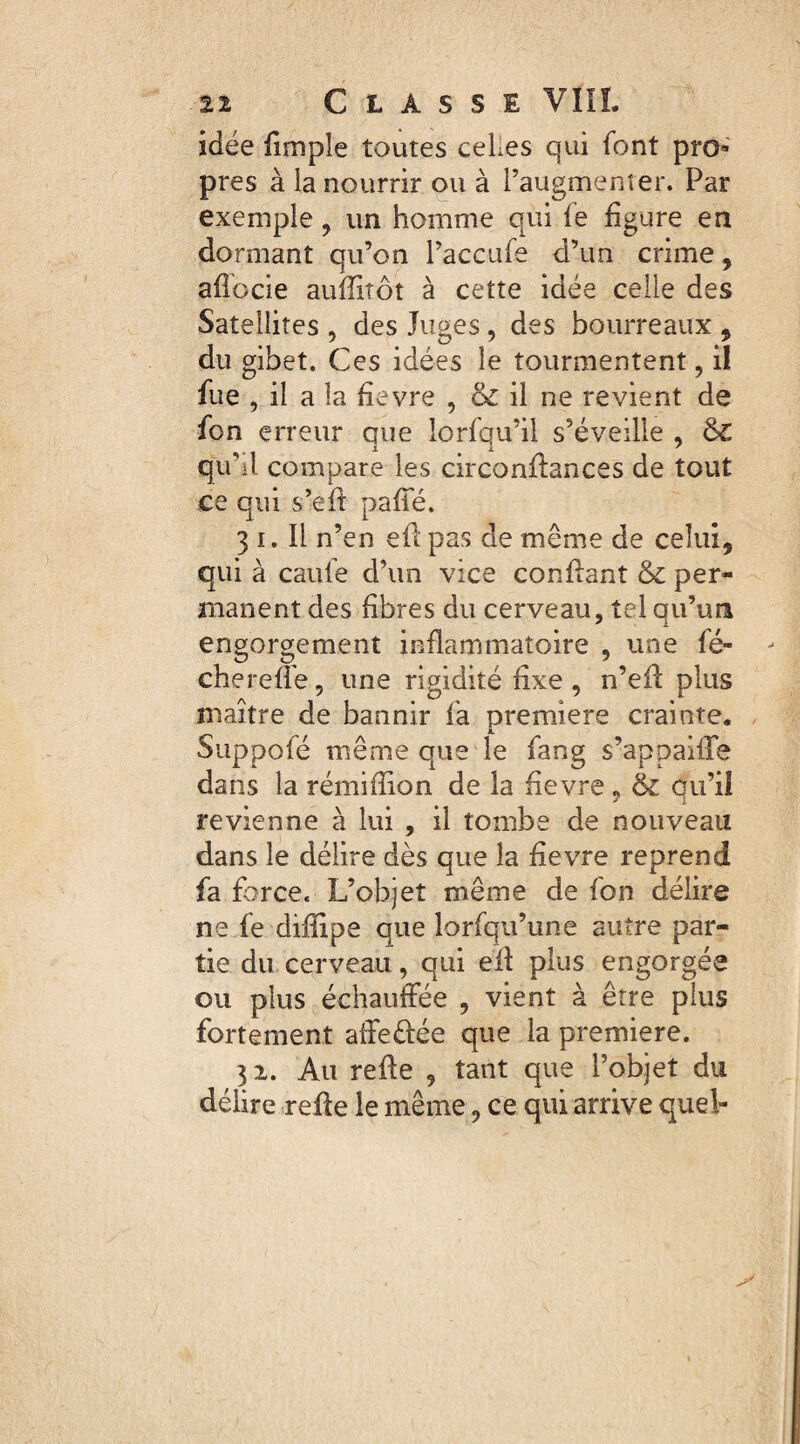 idée fimpîe toutes ceLes qui font pro¬ pres à ia nourrir ou à l’augmenter. Par exemple, un homme qui fe figure en dormant qu’on l’accufe d’un crime9 afïocie auflitôt à cette idée celle des Satellites , des Juges , des bourreaux * du gibet. Ces idées le tourmentent, il fue , il a la fievre 9 & il ne revient de fon erreur que lorfqu’il s’éveille , ê£ qu U compare les circonflances de tout ce qui s’eft paffé. 3 i. Il n’en eil pas de même de celui* qui à caufe d’un vice confiant & per¬ manent des fibres du cerveau, tel qu’un engorgement inflammatoire , une le- cherefie, une rigidité fixe , n’efl plus maître de bannir fa première crainte. Suppofé même que le fang s’appaiire dans la rémifîion de la fievre 9 & qu’il revienne à lui , il tombe de nouveau dans le délire dès que la fievre reprend fa force. L’objet même de fon délire ne fe diflipe que lorfqu’une autre par¬ tie du cerveau, qui eil plus engorgée ou plus échauffée , vient à être plus fortement affeêiée que la première. 31. Au reffe , tant que l’objet du délire refie le même, ce qui arrive quel»