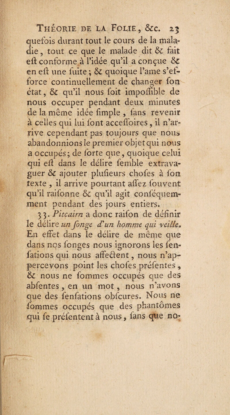 quefois durant tout le cours de la mala¬ die , tout ce que le malade dit & fait eft conforme à l’idée qu’il a conçue 3z en efl une fuite ; & quoique l’a.me s’ef¬ force continuellement de changer fon état, qu’il nous foit impoilibie de nous occuper pendant deux minutes de la même idée {impie , fans revenir à celles qui lui font accefïbires, il n’ar¬ rive cependant pas toujours que nous abandonnions le premier objet qui nous a occupés; de forte que, quoique celui qui efl dans le délire femble exîrava- guer &c ajouter plusieurs chofes à fon texte , il arrive pourtant allez fouvent qu’il raifonne & qu’il agit conféquem- ment pendant des jours entiers. 33. Pitcairn a donc raifon de définir îe délire un finge d’un homme qui veille0 En effet dans le délire de même que dans nos fonges nous ignorons les fen- fations qui nous affectent, nous n’ap- percevons point les chofes préfentes , & nous ne fournies occupés que des abfentes, en un mot, nous n’avons que des fenfations obfcures. Nous ne iommes occupés que des phantômes qui fe préfentent à nous, fans que no-