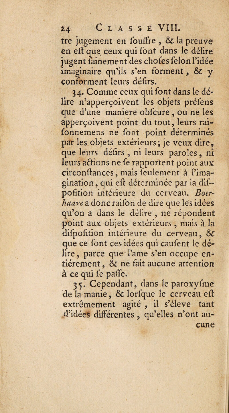 îre jugement en fouffre , 6c la preuve en eil que ceux qui font dans le délire jugent fainement des chofes félon l’idée imaginaire qu’ils s’en forment, ôc y conforment leurs délirs. 34. Comme ceux qui font dans le dé¬ lire n’apperçoivent les objets préfens que d’une maniéré obfcure , ou ne les apperçoivent point du tout, leurs rai- fonnemens ne font point déterminés par les objets extérieurs; je veux dire, que leurs défirs , ni leurs paroles, ni leurs avions ne fe rapportent point aux circonftances, mais feulement à l’ima¬ gination , qui eil déterminée par la dif- pofition intérieure du cerveau. Boer- haave a donc raifon de dire que les idées qu’on a dans le délire , ne répondent point aux objets extérieurs , mais à la difpolition intérieure du cerveau, que ce font ces idées qui caufent le dé¬ lire , parce que l’ame s’en occupe en¬ tièrement , ne fait aucune attention à ce qui fe paiïe. 35. Cependant, dans le paroxyfme de la manie, & lorfque le cerveau efl extrêmement agité , il s’élève tant d’idées différentes , qu’elles n’ont au¬ cune