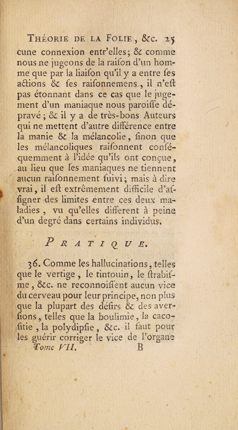 cune connexion entr’elles; & comme nous ne jugeons de la raifon d’un hom¬ me que par la liaifon qu’il y a entre fes adions & fes raifonnemens^, il n’eû pas étonnant dans ce cas que le juge¬ ment d’un maniaque nous paroiffe dé¬ pravé ; ck il y a de très-bons Auteurs qui ne mettent d’autre différence entre 3a manie & 3a mélancolie, linon que les mélancoliques raifonnent confé- quemment à l’idée qu’ils ont conçue, .au lieu que fes maniaques ne tiennent aucun raifonnement fuivi ; mais à dire vrai, il eff extrêmement difficile d’ai- ligner des limites entre ces deux ma¬ ladies , vu qu’elles different à peine d’un degré dans certains individus. P ■ - > Pratique. 36. Comme les hallucinations, telles que le vertige , le tintouin, le ftrabif- me , &c. ne reconnoiffent aucun vice du cerveau pour leur principe, non plus que la plupart des défirs & des a ver¬ rons , telles que la boulimie, la caco- fitie , la polydipfie , &c. il faut pour les guérir corriger te vice de l’organe Tome. VII, B j